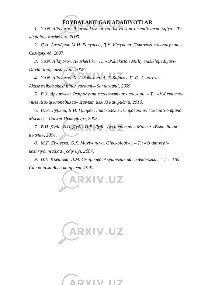 FOYDALANILGAN ADABIYOTLAR 1. Ya.N. Allayorov. Reproduktiv salomatlik va kontratseptiv texnologiya.– T.: «Istiqlol» nashriyoti, 2005. 2. Я.Н. Аллаёров, М.И. Расулова, Д.У. Юсупова. Патологик акушерлик.– Самарқанд, 2007. 3. Ya.N. Allayorov. Akusherlik.– T.: «O‘zbekiston Milliy entsiklopediyasi» Davlat ilmiy nashriyoti, 2008. 4. Ya.N. Allayorov, N. I. Zokirova, A. T. Safarov, F. Q. Asqarova. Akusherlikda shoshilinch yordam.– Samarqand, 2009. 5. Р.У. Арзиқулов. Репродуктив саломатлик асослари. – T.: «Ўзбекистон миллий энциклопедияси» Давлат илмий нашриёти, 2010. 6. Ю.А. Гуркин, В.И. Грицюк. Гинекология. Справочник семейного врача. Москва – Санкт-Петербург, 2005. 7. В.И. Дуда, В.И. Дуда, И.В. Дуда. Акушерство.– Минск: «Вышэйшая школа», 2004. 8. M.F. Ziyayeva, G.X. Mavlyanova. Ginekologiya. – T.: «O‘qituvchi» nashriyot matbaa ijodiy uyi, 2007. 9. Н.Е. Кретова, Л.М. Смирнова. Акушерлик ва гинекология. – T.: «Ибн Сино» номидаги нашриёт, 1991. 