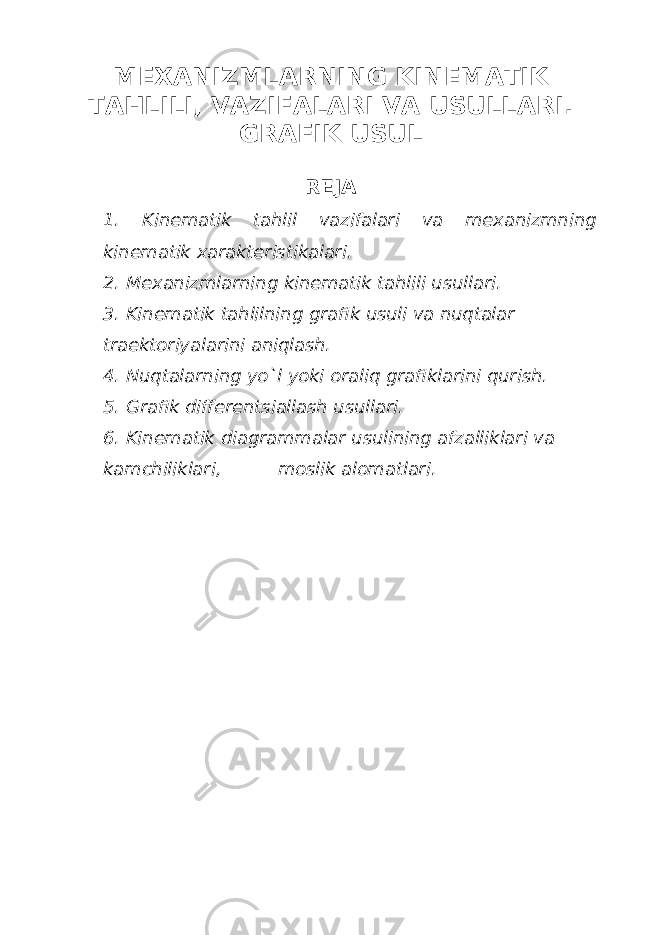 MEXАNIZMLАRNING KINEMАTIK TАHLILI, VАZIFАLАRI VА USULLАRI. GRАFIK USUL REJА 1. Kinematik tahlil vazifalari va mexanizmning kinematik xarakteristikalari. 2. Mexanizmlarning kinematik tahlili usullari. 3. Kinematik tahlilning grafik usuli va nuqtalar traektoriyalarini aniqlash. 4. Nuqtalarning yo`l yoki oraliq grafiklarini qurish. 5. Grafik differentsiallash usullari. 6. Kinematik diagrammalar usulining afzalliklari va kamchiliklari, moslik alomatlari. 