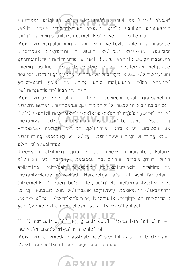 chizmada aniqlash uchun «kesishtirish» usuli qo`llanadi. Yuqori tartibli tekis mexanizmlar holatini grafik usulida aniqlashda bo`g`inlarning shabloni, geometrik o`rni va h. k qo`llanadi. Mexanizm nuqtalarining siljishi, tezligi va tezlanishlarini aniqlashda kinematik diagrammalar usulini qo`llash qulaydir. Natijalar geometrik qurilmalar orqali olinadi. Bu usul analitik usulga nisbatan noaniq bo`lib, hisoblash mashinalarining rivojlanishi natijasida ikkinchi darajaliga aylandi. А mmo bu bilan grafik usul o` z mohiyatini yo`qotgani yo`q va uning aniq natijalarini olish zarurati bo`lmaganda qo`llash mumkin. Mexanizmlar kinematik tahlilining uchinchi usuli grafoanalitik usuldir. Bunda chizmadagi qurilmalar ba`zi hisoblar bilan bajariladi. 1-sinf 2-tartibli mexanizmlar tezlik va tezlanish rejalari yuqori tartibli mexanizlar uchun «noto` g` ri» holat bo`lib, bunda А ssurning «maxsus» nuqtasi usullari qo`llanadi. Grafik va grafoanalitik usullarning soddaligi va ko`zga tashlanuvchanligi ularning katta afzalligi hisoblanadi. Kinematik tahlilning tajribalar usuli kinematik xarakteristikalarni o`lchash va nazariy tadqiqot natijalarini amaldagilari bilan solishtirib , baholash maqsadida harakatlanuvchi mashina va mexanizmlarda o`tkaziladi. Harakatga ta`sir qiluvchi faktorlarni (kinematik juftlardagi bo`shliqlar, bo`g`inlar deformatsiyasi va h.k) to`liq inobatga olib bo`lmaslik tajribaviy tadkikotlar o`tkazishni taqazo qiladi. Mexanizmlarning kinematik tadqiqotida matematik yoki fizik va elktron modellash usullari ham qo`llaniladi. III. Kinematik ta h lilning grafik usuli. Mexanizm holatlari va nuqtalar traektoriyalarini aniqlash Mexanizm chizmada masshtab koefitsientini qabul qilib chiziladi. Masshtab koefitsienti quyidagicha aniqlanadi: 