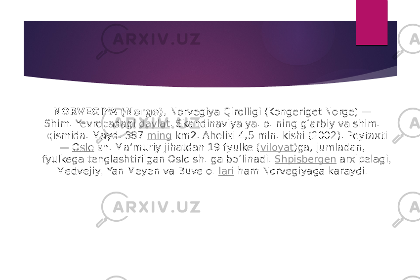 NORVEGIYA (Norge) , Norvegiya Qirolligi (Kongeriget Norge) — Shim. Yevropadagi  davlat . Skandinaviya ya. o. ning gʻarbiy va shim. qismida. Mayd. 387  ming  km2. Aholisi 4,5 mln. kishi (2002). Poytaxti —  Oslo  sh. Maʼmuriy jihatdan 19 fyulke ( viloyat )ga, jumladan, fyulkega tenglashtirilgan Oslo sh. ga boʻlinadi.  Shpisbergen  arxipelagi, Medvejiy, Yan Meyen va Buve o.  lari  ham Norvegiyaga karaydi. 