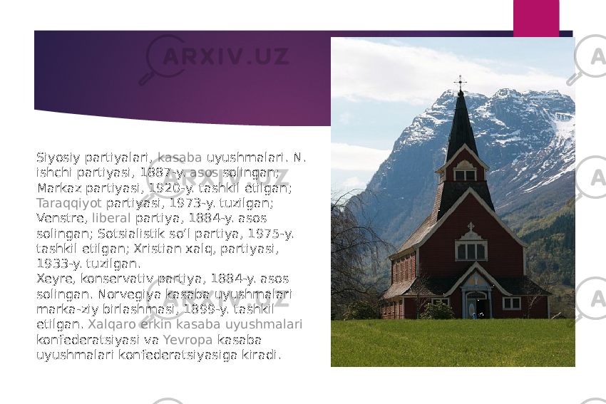 Siyosiy partiyalari,  kasaba uyushmalari . N. ishchi partiyasi, 1887-y.  asos  solingan; Markaz partiyasi, 1920-y. tashkil etilgan;  Taraqqiyot  partiyasi, 1973-y. tuzilgan; Venstre,  liberal  partiya, 1884-y. asos solingan; Sotsialistik soʻl partiya, 1975-y. tashkil etilgan; Xristian xalq, partiyasi, 1933-y. tuzilgan. Xeyre, konservativ partiya, 1884-y. asos solingan. Norvegiya kasaba uyushmalari marka-ziy birlashmasi, 1899-y. tashkil etilgan.  Xalqaro erkin kasaba uyushmalari konfederatsiyasi  va  Yevropa  kasaba uyushmalari konfederatsiyasiga kiradi. 