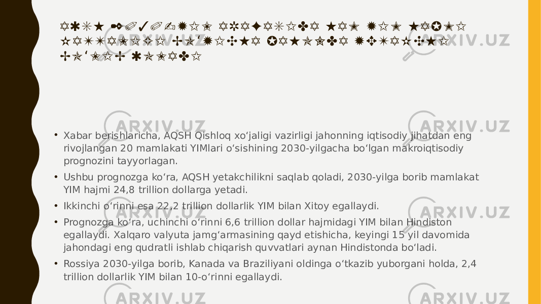A Q S H 2 0 3 0 - Y I L A R A F A S I D A H A M Y I M H A J M I K A T T A L I G I B O Y I C H A J A H O N D A Y E T A K C H I ‘ B O L I B Q O L A D I ‘ • Xabar berishlaricha, AQSH Qishloq xo‘jaligi vazirligi jahonning iqtisodiy jihatdan eng rivojlangan 20 mamlakati YIMlari o‘sishining 2030-yilgacha bo‘lgan makroiqtisodiy prognozini tayyorlagan. • Ushbu prognozga ko‘ra, AQSH yetakchilikni saqlab qoladi, 2030-yilga borib mamlakat YIM hajmi 24,8 trillion dollarga yetadi. • Ikkinchi o‘rinni esa 22,2 trillion dollarlik YIM bilan Xitoy egallaydi. • Prognozga ko‘ra, uchinchi o‘rinni 6,6 trillion dollar hajmidagi YIM bilan Hindiston egallaydi. Xalqaro valyuta jamg‘armasining qayd etishicha, keyingi 15 yil davomida jahondagi eng qudratli ishlab chiqarish quvvatlari aynan Hindistonda bo‘ladi. • Rossiya 2030-yilga borib, Kanada va Braziliyani oldinga o‘tkazib yuborgani holda, 2,4 trillion dollarlik YIM bilan 10-o‘rinni egallaydi. 