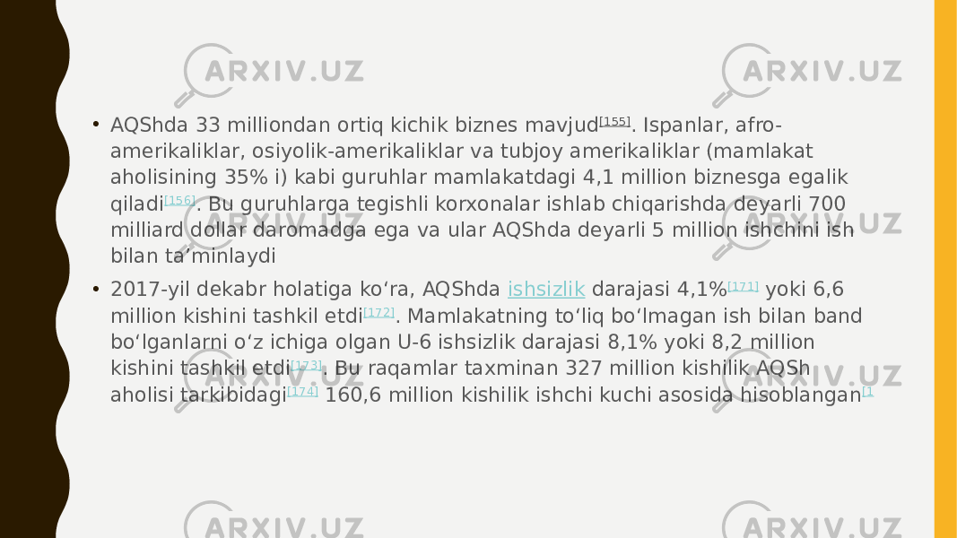 • AQShda 33 milliondan ortiq kichik biznes mavjud [155] . Ispanlar, afro- amerikaliklar, osiyolik-amerikaliklar va tubjoy amerikaliklar (mamlakat aholisining 35% i) kabi guruhlar mamlakatdagi 4,1 million biznesga egalik qiladi [156] . Bu guruhlarga tegishli korxonalar ishlab chiqarishda deyarli 700 milliard dollar daromadga ega va ular AQShda deyarli 5 million ishchini ish bilan taʼminlaydi • 2017-yil dekabr holatiga koʻra, AQShda  ishsizlik  darajasi 4,1% [171]  yoki 6,6 million kishini tashkil etdi [172] . Mamlakatning toʻliq boʻlmagan ish bilan band boʻlganlarni oʻz ichiga olgan U-6 ishsizlik darajasi 8,1% yoki 8,2 million kishini tashkil etdi [173] . Bu raqamlar taxminan 327 million kishilik AQSh aholisi tarkibidagi [174]  160,6 million kishilik ishchi kuchi asosida hisoblangan [1 