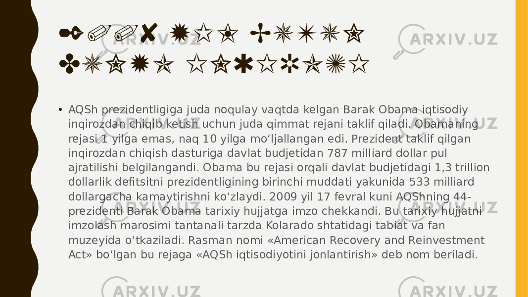 2008 YIL BUTUN DUNYO INQIROZI • AQSh prezidentligiga juda noqulay vaqtda kelgan Barak Obama iqtisodiy inqirozdan chiqib ketish uchun juda qimmat rejani taklif qiladi. Obamaning rejasi 1 yilga emas, naq 10 yilga mo‘ljallangan edi. Prezident taklif qilgan inqirozdan chiqish dasturiga davlat budjetidan 787 milliard dollar pul ajratilishi belgilangandi. Obama bu rejasi orqali davlat budjetidagi 1,3 trillion dollarlik defitsitni prezidentligining birinchi muddati yakunida 533 milliard dollargacha kamaytirishni ko‘zlaydi. 2009 yil 17 fevral kuni AQShning 44- prezidenti Barak Obama tarixiy hujjatga imzo chekkandi. Bu tarixiy hujjatni imzolash marosimi tantanali tarzda Kolarado shtatidagi tabiat va fan muzeyida o‘tkaziladi. Rasman nomi «American Recovery and Reinvestment Act» bo‘lgan bu rejaga «AQSh iqtisodiyotini jonlantirish» deb nom beriladi. 