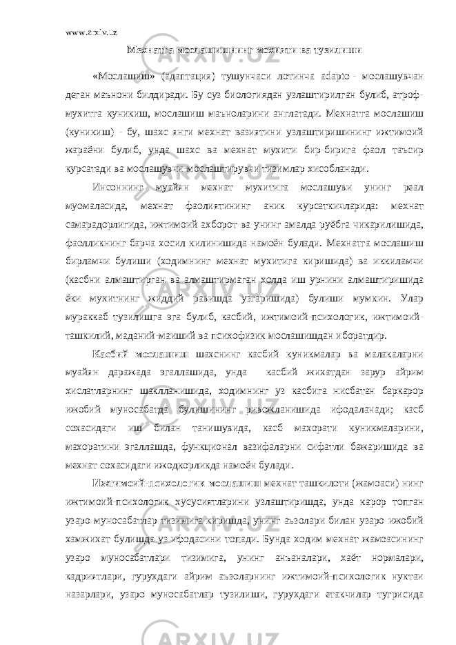 www.arxiv.uz Мехнатга мослашишнинг мохияти ва тузилиши «Мослашиш» (адаптация) тушунчаси лотинча adapto   - мослашувчан деган маънони билдиради. Бу суз биологиядан узлаштирилган булиб, атроф- мухитга куникиш, мослашиш маъноларини англатади. Мехнатга мослашиш (куникиш) - бу, шахс янги мехнат вазиятини узлаштиришининг ижтимоий жараёни булиб, унда шахс ва мехнат мухити бир-бирига фаол таъсир курсатади ва мослашувчи-мослаштирувчи тизимлар хисобланади. Инсоннинг муайян мехнат мухитига мослашуви унинг реал муомаласида, мехнат фаолиятининг аник курсаткичларида: мехнат самарадорлигида, ижтимоий ахборот ва унинг амалда руёбга чикарилишида, фаолликнинг барча хосил килинишида намоён булади. Мехнатга мослашиш бирламчи булиши (ходимнинг мехнат мухитига киришида) ва иккиламчи (касбни алмаштирган ва алмаштирмаган холда иш урнини алмаштиришида ёки мухитнинг жиддий равишда узгаришида) булиши мумкин. Улар мураккаб тузилишга эга булиб, касбий, ижтимоий-психологик, ижтимоий- ташкилий, маданий-маиший ва психофизик мослашишдан иборатдир. Касбий мослашиш шахснинг касбий куникмалар ва малакаларни муайян даражада эгаллашида, унда касбий жихатдан зарур айрим хислатларнинг шаклланишида, ходимнинг уз касбига нисбатан баркарор ижобий муносабатда булишининг ривожланишида ифодаланади; касб сохасидаги иш билан танишувида, касб махорати куникмаларини, махоратини эгаллашда, функционал вазифаларни сифатли бажаришида ва мехнат сохасидаги ижодкорликда намоён булади. Ижтимоий-психологик мослашиш мехнат ташкилоти (жамоаси) нинг ижтимоий-психологик хусусиятларини узлаштиришда, унда карор топган узаро муносабатлар тизимига киришда, унинг аъзолари билан узаро ижобий хамжихат булишда уз ифодасини топади. Бунда ходим мехнат жамоасининг узаро муносабатлари тизимига, унинг анъаналари, хаёт нормалари, кадриятлари, гурухдаги айрим аъзоларнинг ижтимоий-психологик нуктаи назарлари, узаро муносабатлар тузилиши, гурухдаги етакчилар тугрисида 