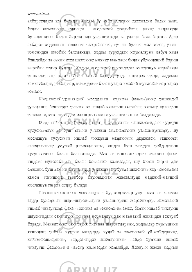 www.arxiv.uz ахборотларга эга булади. Ходим бу ахборотларни пассивлик билан эмас, балки жамоанинг олдинги ижтимоий тажрибаси, унинг кадриятли йуналишлари билан биргаликда узлаштиради ва уларга бахо беради. Агар ахборот ходимнинг олдинги тажрибасига, тутган йулига мос келса, унинг томонидан ижобий бахоланади, ходим гурухдаги нормаларни кабул кила бошлайди ва секин-аста шахснинг мехнат жамоаси билан уйгунлашиб бориш жараёни содир булади. Ходим ижтимоий-психологик мослашув жараёнида ташкилотнинг реал хаётига кириб боради, унда иштирок этади, ходимда хамкасблари, рахбарлар, маъмурият билан узаро ижобий муносабатлар карор топади. Ижтимоий-ташкилий мослашиш корхона (жамоа)нинг ташкилий тузилиши, бошкарув тизими ва ишлаб чикариш жараёни, хизмат курсатиш тизимини, мехнат ва дам олиш режимини узлаштиришни билдиради. Маданий-маиший мослашиш - бу, мехнат ташкилотидаги турмуш хусусиятлари ва буш вактни утказиш анъаналарини узлаштиришдир. Бу мослашув хусусияти ишлаб чикариш маданияти даражаси, ташкилот аъзоларининг умумий ривожланиши, ишдан буш вактдан фойдаланиш хусусиятлари билан белгиланади. Мехнат ташкилотидаги аъзолар факат ишдаги муносабатлар билан богланиб колмасдан, шу билан бирга дам олишни, буш вактни биргаликда утказадиган, бунда шахснинг хар томонлама камол топишига эътибор бериладиган жамоаларда маданий-маиший мослашув тезрок содир булади. Психофизиологик мослашув - бу, ходимлар учун мехнат вактида зарур буладиган шарт-шароитларни узлаштириш жараёнидир. Замонавий ишлаб чикаришда факат техника ва технология эмас, балки ишлаб чикариш шароитидаги санитария-гигиена нормалари хам маънавий жихатдан эскириб боради. Мехнатнинг санитария-гигиена шароитларини, ходимлар турмушини яхшилаш, тобора купрок микдорда кулай ва замонавий уй-жойларнинг, кийим-бошларнинг, пардоз-андоз ашёларининг пайдо булиши ишлаб чикариш фаолиятига таъсир килмасдан колмайди. Хозирги замон ходими 