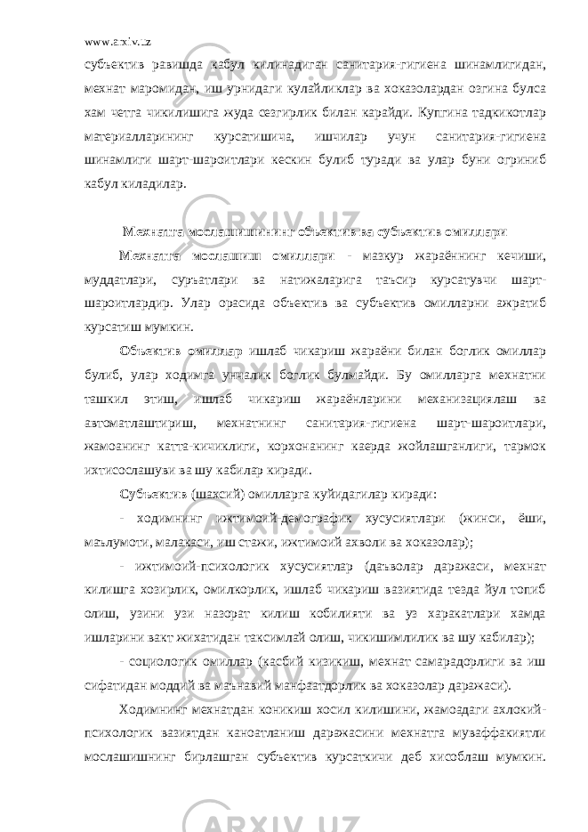 www.arxiv.uz субъектив равишда кабул килинадиган санитария-гигиена шинамлигидан, мехнат маромидан, иш урнидаги кулайликлар ва хоказолардан озгина булса хам четга чикилишига жуда сезгирлик билан карайди. Купгина тадкикотлар материалларининг курсатишича, ишчилар учун санитария-гигиена шинамлиги шарт-шароитлари кескин булиб туради ва улар буни огриниб кабул киладилар. Мехнатга мослашишининг объектив ва субъектив омиллари Мехнатга мослашиш омиллари - мазкур жараённинг кечиши, муддатлари, суръатлари ва натижаларига таъсир курсатувчи шарт- шароитлардир. Улар орасида объектив ва субъектив омилларни ажратиб курсатиш мумкин. Объектив омиллар ишлаб чикариш жараёни билан боглик омиллар булиб, улар ходимга унчалик боглик булмайди. Бу омилларга мехнатни ташкил этиш, ишлаб чикариш жараёнларини механизациялаш ва автоматлаштириш, мехнатнинг санитария-гигиена шарт-шароитлари, жамоанинг катта-кичиклиги, корхонанинг каерда жойлашганлиги, тармок ихтисослашуви ва шу кабилар киради. Субъектив (шахсий) омилларга куйидагилар киради: - ходимнинг ижтимоий-демографик хусусиятлари (жинси, ёши, маълумоти, малакаси, иш стажи, ижтимоий ахволи ва хоказолар); - ижтимоий-психологик хусусиятлар (даъволар даражаси, мехнат килишга хозирлик, омилкорлик, ишлаб чикариш вазиятида тезда йул топиб олиш, узини узи назорат килиш кобилияти ва уз харакатлари хамда ишларини вакт жихатидан таксимлай олиш, чикишимлилик ва шу кабилар); - социологик омиллар (касбий кизикиш, мехнат самарадорлиги ва иш сифатидан моддий ва маънавий манфаатдорлик ва хоказолар даражаси). Ходимнинг мехнатдан коникиш хосил килишини, жамоадаги ахлокий- психологик вазиятдан каноатланиш даражасини мехнатга муваффакиятли мослашишнинг бирлашган субъектив курсаткичи деб хисоблаш мумкин. 