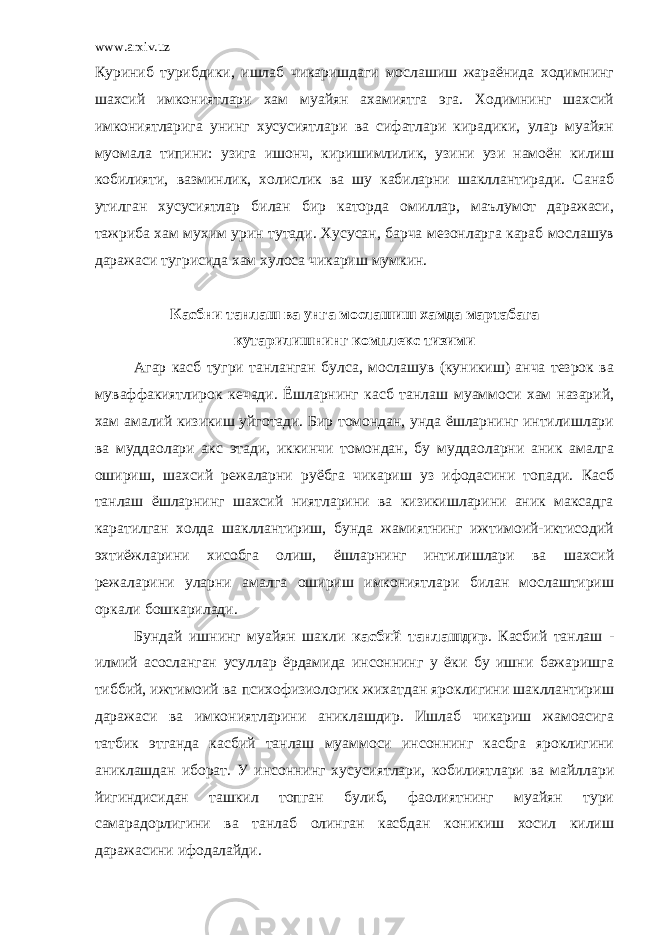 www.arxiv.uz Куриниб турибдики, ишлаб чикаришдаги мослашиш жараёнида ходимнинг шахсий имкониятлари хам муайян ахамиятга эга. Ходимнинг шахсий имкониятларига унинг хусусиятлари ва сифатлари кирадики, улар муайян муомала типини: узига ишонч, киришимлилик, узини узи намоён килиш кобилияти, вазминлик, холислик ва шу кабиларни шакллантиради. Санаб утилган хусусиятлар билан бир каторда омиллар, маълумот даражаси, тажриба хам мухим урин тутади. Хусусан, барча мезонларга караб мослашув даражаси тугрисида хам хулоса чикариш мумкин. Касбни танлаш ва унга мослашиш хамда мартабага кутарилишнинг комплекс тизими Агар касб тугри танланган булса, мослашув (куникиш) анча тезрок ва муваффакиятлирок кечади. Ёшларнинг касб танлаш муаммоси хам назарий, хам амалий кизикиш уйготади. Бир томондан, унда ёшларнинг интилишлари ва муддаолари акс этади, иккинчи томондан, бу муддаоларни аник амалга ошириш, шахсий режаларни руёбга чикариш уз ифодасини топади. Касб танлаш ёшларнинг шахсий ниятларини ва кизикишларини аник максадга каратилган холда шакллантириш, бунда жамиятнинг ижтимоий-иктисодий эхтиёжларини хисобга олиш, ёшларнинг интилишлари ва шахсий режаларини уларни амалга ошириш имкониятлари билан мослаштириш оркали бошкарилади. Бундай ишнинг муайян шакли касбий танлашдир . Касбий танлаш - илмий асосланган усуллар ёрдамида инсоннинг у ёки бу ишни бажаришга тиббий, ижтимоий ва психофизиологик жихатдан яроклигини шакллантириш даражаси ва имкониятларини аниклашдир. Ишлаб чикариш жамоасига татбик этганда касбий танлаш муаммоси инсоннинг касбга яроклигини аниклашдан иборат. У инсоннинг хусусиятлари, кобилиятлари ва майллари йигиндисидан ташкил топган булиб, фаолиятнинг муайян тури самарадорлигини ва танлаб олинган касбдан коникиш хосил килиш даражасини ифодалайди. 