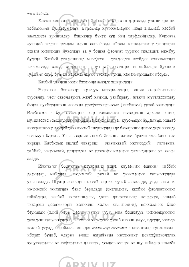 www.arxiv.uz Хамма кишилар хам у ёки бу касбни бир хил даражада узлаштиришга кобилиятли булавермайди. Бировлар куникмаларни тезда эгаллаб, касбий камолотга эришсалар, бошкалар бунга куп йил сарфлайдилар. Купинча чузилиб кетган таълим олиш жараёнида айрим кишиларнинг танланган сохага кизикиши йуколади ва у бошка фаолият турини танлашга мажбур булади. Касбий танлашнинг вазифаси - танланган касбдан коникмаслик натижасида хамда ходимнинг зарур кобилиятлари ва майллари йуклиги туфайли сарф булган харажатларни кискартириш, камайтиришдан иборат. Касбий танлаш икки боскичда амалга оширилади: Биринчи боскичда кузатув материаллари, ишчи жараёнларини суровлар, тест саволларига жалб килиш, рахбарлар, етакчи мутахассислар билан сухбатлашиш асосида профессиограмма (касбнома) тузиб чикилади. Касбнома - бу, касбларни хар томонлама тасвирлаш оркали ишчи, мутахассис топширикни кандай ва кайси мехнат куроллари ёрдамида, ишлаб чикаришнинг кандай техникавий шароитларида бажариши лозимлиги хакида тасаввур беради. Унга ижрочи жавоб бериши лозим булган талаблар хам киради. Касбнома ишлаб чикариш - техникавий, иктисодий, гигиеник, тиббий, ижтимоий, педагогик ва психофизиологик тавсифларни уз ичига олади. Иккинчи боскичда корхонага ишга кираётган ёшнинг тиббий далиллар, майллар, ижтимоий, рухий ва физиологик хусусиятлари урганилади. Шулар асосида шахсий харита тузиб чикилади, унда инсонга ижтимоий жихатдан бахо берилади (онглилиги, касбий фаолиятининг сабаблари, касбий кизикишлари, фикр доирасининг кенглиги, ишлаб чикариш фаолиятидан коникиш хосил килганлиги), психологик бахо берилади (олий нерв фаолиятининг тури, мия бошкарув тизимларининг тузилиш хусусиятлари). Шахсий харитани тузиб чикиш учун, одатда, иккита асосий усулдан фойдаланишади: тестлар тизими - масалалар тупламидан иборат булиб, уларни ечиш жараёнида инсоннинг психофизиологик хусусиятлари ва сифатлари: диккати, темпераменти ва шу кабилар намоён 