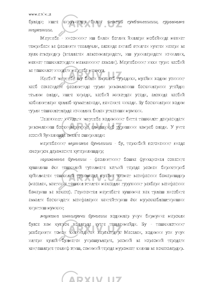 www.arxiv.uz булади; ишга кирувчилар билан шахсий сухбатлашиш, суровнома таркатиш . Мартаба - инсоннинг иш билан боглик йиллари мобайнида мехнат тажрибаси ва фаолияти тааллукли, алохида англаб етилган нуктаи назари ва хулк-атворидир (эгаллаган лавозимларидаги, иш уринларидаги изчиллик, мехнат ташкилотидаги мавкеининг ахволи). Мартабанинг икки тури: касбий ва ташкилот ичидаги мартаба мавжуд. Касбий мартаба шу билан ажралиб турадики, муайян ходим узининг касб сохасидаги фаолиятида турли ривожланиш боскичларини утайди: таълим олади, ишга киради, касбий жихатдан усади, алохида касбий кобилиятлари куллаб-кувватланади, пенсияга чикади. Бу боскичларни ходим турли ташкилотларда изчиллик билан утказиши мумкин. Ташкилот ичидаги мартаба ходимнинг битта ташкилот доирасидаги ривожланиш боскичларининг алмашиниб туришини камраб олади. У учта асосий йуналишда амалга оширилади: мартабанинг вертикал йуналиши - бу, таркибий погонанинг янада юкорирок даражасига кутарилишдир; горизонтал йуналиш - фаолиятнинг бошка функционал сохасига кушилиш ёки ташкилий тузилмага катъий тарзда расман бириктириб куйилмаган ташкилий тузилмада муайян хизмат вазифасини бажаришдир (масалан, вактинча ташкил этилган максадли гурухнинг рахбари вазифасини бажариш ва хоказо). Горизонтал мартабага кушимча хак тулаш хисобига аввалги боскичдаги вазифаларни кенгайтириш ёки мураккаблаштиришни киритиш мумкин; марказга интилувчи йуналиш ходимлар учун бирмунча марокли булса хам купрок холларда кузга ташланмайди. Бу - ташкилотнинг рахбарияти томон килинадиган харакатдир. Масалан, ходимни узи учун илгари кулай булмаган учрашувларга, расмий ва норасмий тарздаги кенгашларга таклиф этиш, самимий тарзда мурожаат килиш ва хоказолардир. 