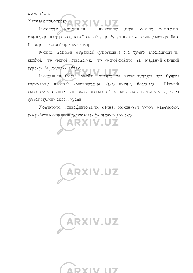 www.arxiv.uz Кискача хулосалар Мехнатга мослашиш - шахснинг янги мехнат вазиятини узлаштиришидаги ижтимоий жараёндир. Бунда шахс ва мехнат мухити бир- бирларига фаол ёрдам курсатади. Мехнат вазияти мураккаб тузилишига эга булиб, мослашишнинг касбий, ижтимоий-психологик, ижтимоий-сиёсий ва маданий-маиший турлари бирлигидан иборат. Мослашиш билан муайян хислат ва хусусиятларга эга булган ходимнинг шахсий имкониятлари (потенциали) богликдир. Шахсий имкониятлар инсоннинг ички жисмоний ва маънавий салохиятини, фаол тутган йулини акс эттиради. Ходимнинг психофизиологик мехнат имконияти унинг маълумоти, тажрибаси мослашиш даражасига фаол таъсир килади. 