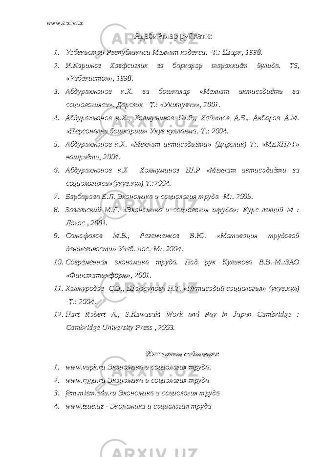 www.arxiv.uz Адабиётлар руйхати : 1. Узбекистон Республикаси Мехнат кодекси. -Т.: Шарк, 1998. 2. И.Каримов Хавфсизлик ва баркарор тараккиёт йулида. Т6, «Узбекистон», 1998. 3. Абдурахмонов к.Х. ва бошкалар «Мехнат иктисодиёти ва социологияси». Дарслик - Т.: «Укитувчи», 2001. 4. Абдурахмонов к.Х., Холмуминов Ш.Р., Хайитов А.Б., Акбаров А.М. «Персонални бошкариш» Укув кулланма.-Т.: 2004. 5. Абдурахмонов к.Х. «Мехнат иктисодиёти» (Дарслик) Т:. «МЕХНАТ» нашриёти, 2004. 6. Абдурахмонов к.Х Холмуминов Ш.Р «Мехнат иктисодиёти ва социологияси»(укув.кул) Т.:2004. 7. Барбарова Е.Л. Экономика и социология труда -М:. 2005. 8. Завельский М.Г. «Экономика и социология труда»: Курс лекций М : Логос , 2001. 9. Самофалов М.В., Резенченков В.Ю. «Мотивация трудовой деятельности» Учеб. пос .-М:. 2004. 10. Современная экономика труда. Под рук Куликова В.В.-М.:ЗАО «Финстатинформ», 2001. 11. Холмуродов С.Э., Шоюсупова Н.Т. «Иктисодий социология» (укув.кул) -Т.: 2004. 12. Hart Robert A., S.Kawasaki Work and Pay in Japan Cambridge : Cambridge University Press , 2003. Интернет сайтлари: 1. www.vupk.ru Экономика и социология труда. 2. www.rggu.ru Экономика и социология труда 3. fem.miem.edu.ru Экономика и социология труда 4. www.tsue.uz - Экономика и социология труда 