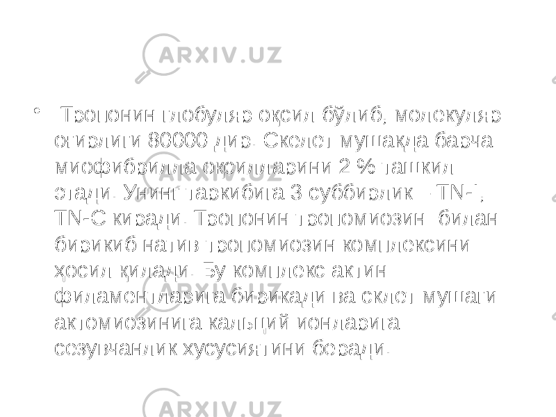 • Тропонин глобуляр оқсил бўлиб, молекуляр оғирлиги 80000 дир. Скелет мушакда барча миофибрилла оқсилларини 2 % ташкил этади. Унинг таркибига 3 суббирлик – TN-I, TN-С киради. Тропонин тропомиозин билан бирикиб натив тропомиозин комплексини ҳосил қилади. Бу комплекс актин филаментларига бирикади ва склет мушаги актомиозинига кальций ионларига сезувчанлик хусусиятини беради. 