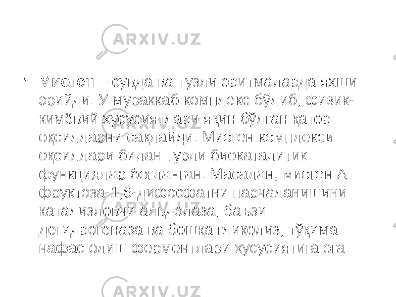 • Миоген – сувда ва тузли эритмаларда яхши эрийди. У мураккаб комплекс бўлиб, физик- кимёвий хусусиятлари яқин бўлган қатор оқсилларни сақлайди. Миоген комплекси оқсиллари билан турли биокаталитик функциялар боғланган. Масалан, миоген А фруктоза-1,6-дифосфатни парчаланишини катализловчи альдолаза, баъзи дегидрогеназа ва бошқа гликолиз, тўқима нафас олиш ферментлари хусусиятига эга. 