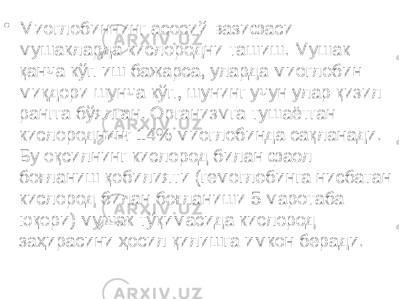 • Миоглобиннинг асосий вазифаси мушакларда кислородни ташиш. Мушак қанча кўп иш бажарса, уларда миоглобин миқдори шунча кўп, шунинг учун улар қизил рангга бўялган. Организмга тушаётган кислороднинг 14% миоглобинда сақланади. Бу оқсилнинг кислород билан фаол боғланиш қобилияти (гемоглобинга нисбатан кислород билан боғланиши 5 маротаба юқори) мушак тўқимасида кислород заҳирасини ҳосил қилишга имкон беради. 