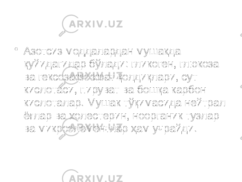 • Азотсиз моддалардан мушакда қуйидагилар бўлади: гликоген, глюкоза ва гексозафосфат қолдиқлари, сут кислотаси, пируват ва бошқа карбон кислоталар. Мушак тўқимасида нейтрал ёғлар ва холестерин, ноорганик тузлар ва микроэлементлар ҳам учрайди. 