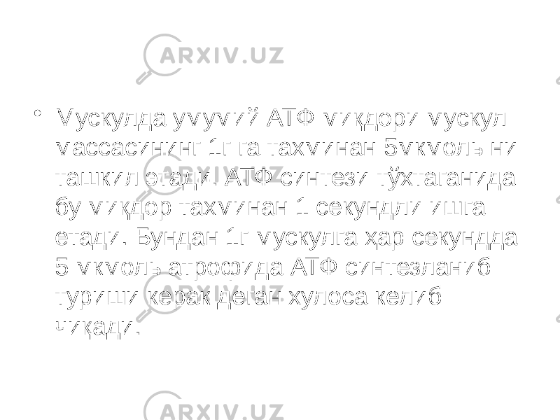 • Мускулда умумий АТФ миқдори мускул массасининг 1г га тахминан 5мкмоль ни ташкил этади. АТФ синтези тўхтаганида бу миқдор тахминан 1 секундли ишга етади. Бундан 1г мускулга ҳар секундда 5 мкмоль атрофида АТФ синтезланиб туриши керак деган хулоса келиб чиқади. 