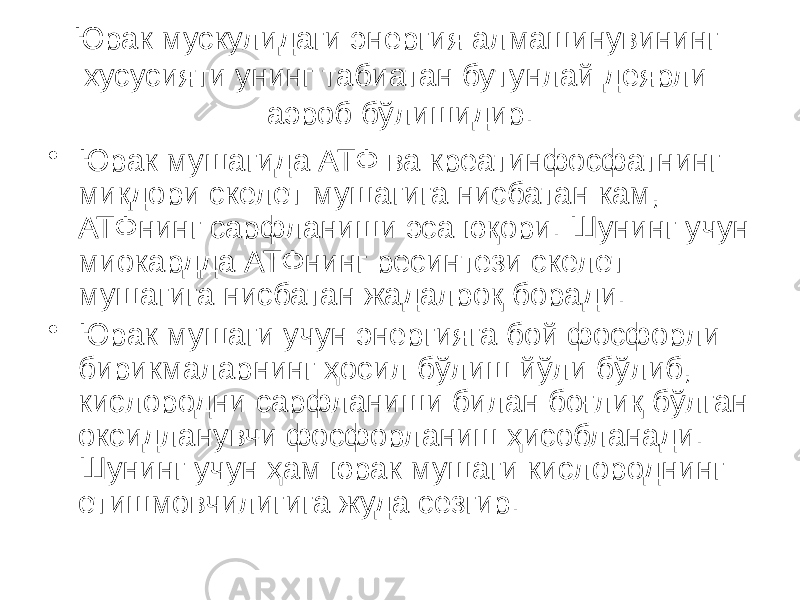 Юрак мускулидаги энергия алмашинувининг хусусияти унинг табиатан бутунлай деярли аэроб бўлишидир. • Юрак мушагида АТФ ва креатинфосфатнинг миқдори скелет мушагига нисбатан кам, АТФнинг сарфланиши эса юқори. Шунинг учун миокардда АТФнинг ресинтези скелет мушагига нисбатан жадалроқ боради. • Юрак мушаги учун энергияга бой фосфорли бирикмаларнинг ҳосил бўлиш йўли бўлиб, кислородни сарфланиши билан боғлиқ бўлган оксидланувчи фосфорланиш ҳисобланади. Шунинг учун ҳам юрак мушаги кислороднинг етишмовчилигига жуда сезгир. 