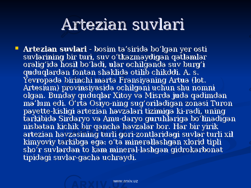 Artezian suvlariArtezian suvlari     Artezian suvlariArtezian suvlari  - bosim ta’sirida bo‘lgan yer osti  - bosim ta’sirida bo‘lgan yer osti suvlarining bir turi, suv o‘tkazmaydigan qatlamlar suvlarining bir turi, suv o‘tkazmaydigan qatlamlar oralig‘ida hosil bo‘ladi, ular ochilganda suv burg‘i oralig‘ida hosil bo‘ladi, ular ochilganda suv burg‘i quduqlardan fontan shaklida otilib chikddi. quduqlardan fontan shaklida otilib chikddi. A. s. A. s. Yevropada birinchi marta Fransiyaning Artua (lot. Yevropada birinchi marta Fransiyaning Artua (lot. Artesium) provinsiyasida ochilgani uchun shu nomni Artesium) provinsiyasida ochilgani uchun shu nomni olgan. Bunday quduqlar Xitoy va Misrda juda qadimdan olgan. Bunday quduqlar Xitoy va Misrda juda qadimdan ma’lum edi. O‘rta Osiyo-ning sug‘oriladigan zonasi Turon ma’lum edi. O‘rta Osiyo-ning sug‘oriladigan zonasi Turon payette-kisligi artezian havzalari tizimiga ki-radi, uning payette-kisligi artezian havzalari tizimiga ki-radi, uning tarkibida Sirdaryo va Amu-daryo guruhlariga bo‘linadigan tarkibida Sirdaryo va Amu-daryo guruhlariga bo‘linadigan nisbatan kichik bir qancha havzalar bor. Har bir yirik nisbatan kichik bir qancha havzalar bor. Har bir yirik artezian havzasining turli gori-zontlaridagi suvlar turli xil artezian havzasining turli gori-zontlaridagi suvlar turli xil kimyoviy tarkibga ega: o‘ta minerallashgan xlorid tipli kimyoviy tarkibga ega: o‘ta minerallashgan xlorid tipli sho‘r suvlardan to kam mineral-lashgan gidrokarbonat sho‘r suvlardan to kam mineral-lashgan gidrokarbonat tipidagi suvlar-gacha uchraydi. tipidagi suvlar-gacha uchraydi. www.arxiv.uz 