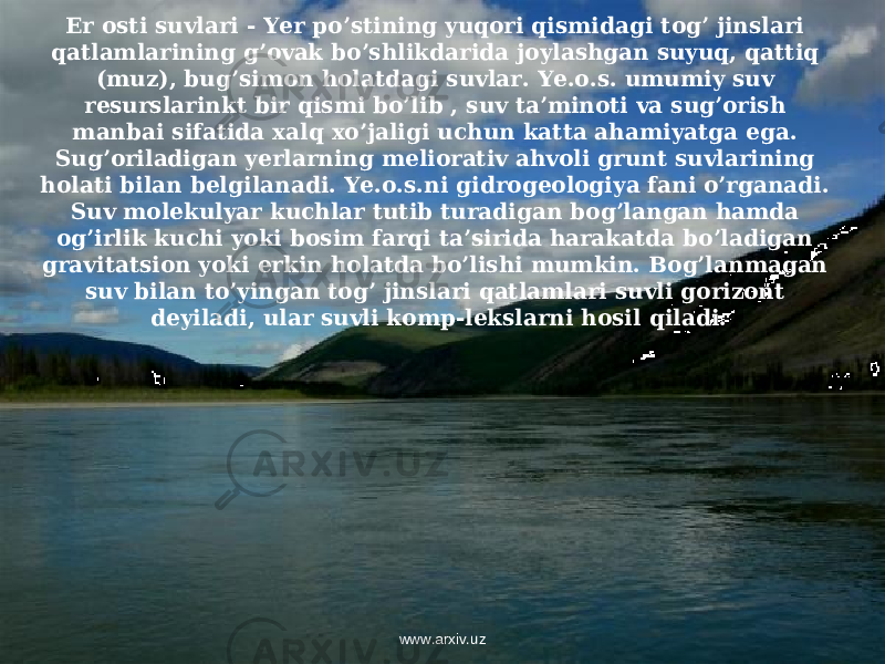 Er osti suvlari - Yer po’stining yuqori qismidagi tog’ jinslari qatlamlarining g’ovak bo’shlikdarida joylashgan suyuq, qattiq (muz), bug’simon holatdagi suvlar. Ye.o.s. umumiy suv resurslarinkt bir qismi bo’lib , suv ta’minoti va sug’orish manbai sifatida xalq xo’jaligi uchun katta ahamiyatga ega. Sug’oriladigan yerlarning meliorativ ahvoli grunt suvlarining holati bilan belgilanadi. Ye.o.s.ni gidrogeologiya fani o’rganadi. Suv molekulyar kuchlar tutib turadigan bog’langan hamda og’irlik kuchi yoki bosim farqi ta’sirida harakatda bo’ladigan gravitatsion yoki erkin holatda bo’lishi mumkin. Bog’lanmagan suv bilan to’yingan tog’ jinslari qatlamlari suvli gorizont deyiladi, ular suvli komp-lekslarni hosil qiladi. www.arxiv.uz 