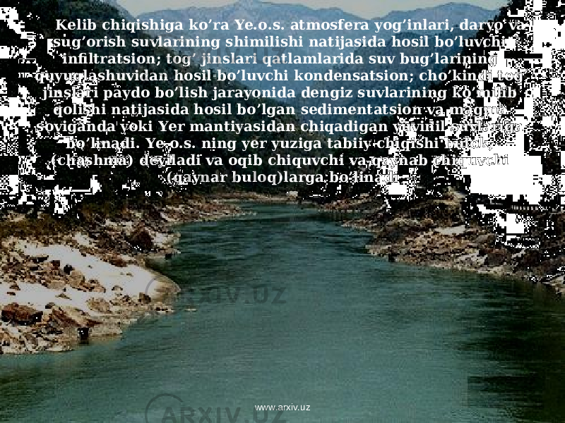 Kelib chiqishiga ko’ra Ye.o.s. atmosfera yog’inlari, daryo va sug’orish suvlarining shimilishi natijasida hosil bo’luvchi infiltratsion; tog’ jinslari qatlamlarida suv bug’larining quyuqlashuvidan hosil bo’luvchi kondensatsion; cho’kindi tog’ jinslari paydo bo’lish jarayonida dengiz suvlarining ko’milib qolishi natijasida hosil bo’lgan sedimentatsion va magma soviganda yoki Yer mantiyasidan chiqadigan yuvinil suvlariga bo’linadi. Ye.o.s. ning yer yuziga tabiiy chiqishi bulok, (chashma) deyiladi va oqib chiquvchi va qaynab chiquvchi (qaynar buloq)larga bo’linadi www.arxiv.uz 