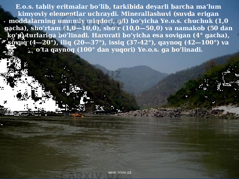 E.o.s. tabiiy eritmalar bo’lib, tarkibida deyarli barcha ma’lum kimyoviy elementlar uchraydi. Minerallashuvi (suvda erigan moddalarning umumiy miqdori, g/l) bo’yicha Ye.o.s. chuchuk (1,0 gacha), sho’rtam (1,0—10,0), sho’r (10,0—50,0) va namakob (50 dan ko’p) turlariga bo’linadi. Harorati bo’yicha esa sovigan (4° gacha), sovuq (4—20°), iliq (20—37°), issiq (37-42°), qaynoq (42—100°) va o’ta qaynoq (100° dan yuqori) Ye.o.s. ga bo’linadi. www.arxiv.uz 