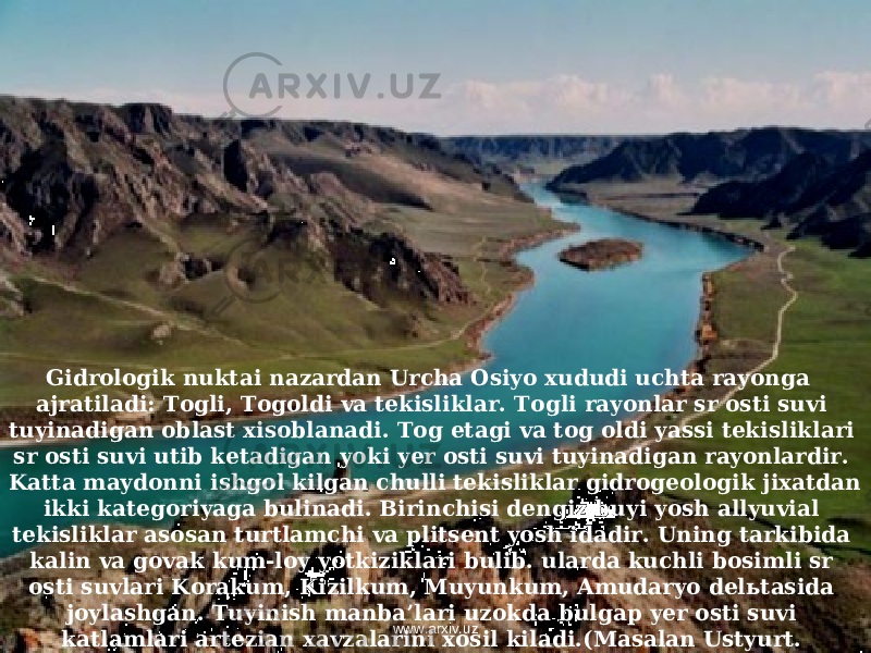 Gidrologik nuktai nazardan Urcha Osiyo xududi uchta rayonga ajratiladi: Togli, Togoldi va tekisliklar. Togli rayonlar sr osti suvi tuyinadigan oblast xisoblanadi. Tog etagi va tog oldi yassi tekisliklari sr osti suvi utib ketadigan yoki yer osti suvi tuyinadigan rayonlardir. Katta maydonni ishgol kilgan chulli tekisliklar gidrogeologik jixatdan ikki kategoriyaga bulinadi. Birinchisi dengiz buyi yosh allyuvial tekisliklar asosan turtlamchi va plitsent yosh idadir. Uning tarkibida kalin va govak kum-loy yotkiziklari bulib. ularda kuchli bosimli sr osti suvlari Korakum, Kizilkum, Muyunkum, Amudaryo delьtasida joylashgan. Tuyinish manba’lari uzokda bulgap yer osti suvi katlamlari artezian xavzalarini xosil kiladi.(Masalan Ustyurt. Krasnovodsk platosi, Betpakdala va x k. z. www.arxiv.uz 