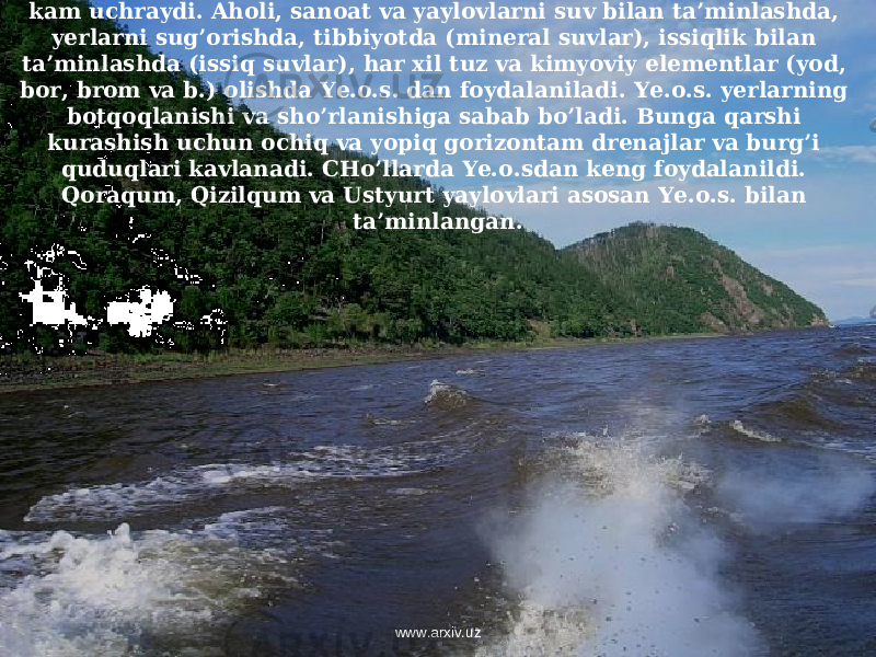 Infiltratsion suv tabiatda keng tarqalgan, qolganlari sof holda juda kam uchraydi. Aholi, sanoat va yaylovlarni suv bilan ta’minlashda, yerlarni sug’orishda, tibbiyotda (mineral suvlar), issiqlik bilan ta’minlashda (issiq suvlar), har xil tuz va kimyoviy elementlar (yod, bor, brom va b.) olishda Ye.o.s. dan foydalaniladi. Ye.o.s. yerlarning botqoqlanishi va sho’rlanishiga sabab bo’ladi. Bunga qarshi kurashish uchun ochiq va yopiq gorizontam drenajlar va burg’i quduqlari kavlanadi. CHo’llarda Ye.o.sdan keng foydalanildi. Qoraqum, Qizilqum va Ustyurt yaylovlari asosan Ye.o.s. bilan ta’minlangan. www.arxiv.uz 