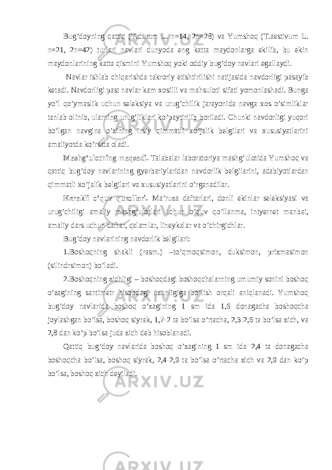 Bug’doyning qattiq (T.durum L. n=14, 2n=28) va Yumshoq (T.aestivum L. n=21, 2n=42) turlari navlari dunyoda eng katta maydonlarga ekilib, bu ekin maydonlarining katta qismini Yumshoq yoki oddiy bug’doy navlari egallaydi. Navlar ishlab chiqarishda takroriy etishtirilishi natijasida navdorligi pasayib ketadi. Navdorligi past navlar kam xosilli va mahsuloti sifati yomonlashadi. Bunga yo’l qo’ymaslik uchun seleksiya va urug’chilik jarayonida navga xos o’simliklar tanlab olinib, ularning urug’liklari ko’paytirilib boriladi. Chunki navdorligi yuqori bo’lgan navgina o’zining irsiy qimmatli xo’jalik belgilari va xususiyatlarini amaliyotda ko’rsata oladi. Mashg’ulotning maqsadi. Talabalar laboratoriya mashg’ulotida Yumshoq va qattiq bug’doy navlarining gyerbariylaridan navdorlik belgilarini, adabiyotlardan qimmatli xo’jalik belgilari va xususiyatlarini o’rganadilar. Kerakli o’quv qurollari. Ma’ruza daftarlari, donli ekinlar seleksiyasi va urug’chiligi amaliy mashg’ulotlari uchun o’quv qo’llanma, intyernet manbai, amaliy dars uchun daftar, qalamlar, lineykalar va o’chirgichlar. Bug’doy navlarining navdorlik belgilari: 1.Boshoqning shakli (rasm.) –to’qmoqsimon, duksimon, prizmasimon (silindrsimon) bo’ladi. 2.Boshoqning zichligi – boshoqdagi boshoqchalarning umumiy sonini boshoq o’zagining santimetr hisobdagi uzunligiga bo’lish orqali aniqlanadi. Yumshoq bug’doy navlarida boshoq o’zagining 1 sm ida 1,6 donagacha boshoqcha joylashgan bo’lsa, boshoq siyrak, 1,7-2 ta bo’lsa o’rtacha, 2,3-2,6 ta bo’lsa zich, va 2,8 dan ko’p bo’lsa juda zich deb hisoblanadi. Qattiq bug’doy navlarida boshoq o’zagining 1 sm ida 2,4 ta donagacha boshoqcha bo’lsa, boshoq siyrak, 2,4-2,9 ta bo’lsa o’rtacha zich va 2,9 dan ko’p bo’lsa, boshoq zich deyiladi. 