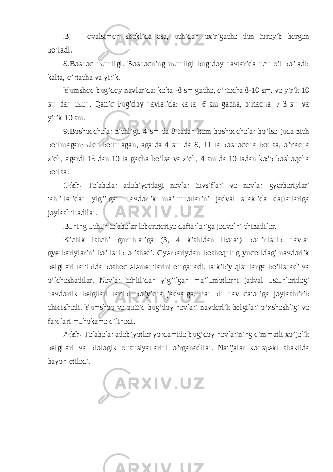 B) ovalsimon shaklida esa, uchidan oxirigacha don torayib borgan bo’ladi. 8.Boshoq uzunligi. Boshoqning uzunligi bug’doy navlarida uch xil bo’ladi: kalta, o’rtacha va yirik. Yumshoq bug’doy navlarida: kalta -8 sm gacha, o’rtacha 8-10 sm. va yirik 10 sm dan uzun. Qattiq bug’doy navlarida: kalta -6 sm gacha, o’rtacha -7-8 sm va yirik 10 sm. 9.Boshoqchalar zichligi. 4 sm da 8 tadan kam boshoqchalar bo’lsa juda zich bo’lmagan; zich bo’lmagan, agarda 4 sm da 8, 11 ta boshoqcha bo’lsa, o’rtacha zich, agardi 15 dan 19 ta gacha bo’lsa va zich, 4 sm da 19 tadan ko’p boshoqcha bo’lsa. 1-ish. Talabalar adabiyotdagi navlar tavsiflari va navlar gyerbariylari tahlillaridan yig’ilgan navdorlik ma’lumotlarini jadval shaklida daftarlariga joylashtiradilar. Buning uchun talabalar laboratoriya daftarlariga jadvalni chizadilar. Kichik ishchi guruhlariga (3, 4 kishidan iborat) bo’linishib navlar gyerbariylarini bo’lishib olishadi. Gyerbariydan boshoqning yuqoridagi navdorlik belgilari tartibida boshoq elementlarini o’rganadi, tarkibiy qismlarga bo’lishadi va o’lchashadilar. Navlar tahlilidan yig’ilgan ma’lumotlarni jadval ustunlaridagi navdorlik belgilari tartibi bo’yicha jadvalga, har bir nav qatoriga joylashtirib chiqishadi. Yumshoq va qattiq bug’doy navlari navdorlik belgilari o’xshashligi va farqlari muhokama qilinadi. 2-ish. Talabalar adabiyotlar yordamida bug’doy navlarining qimmatli xo’jalik belgilari va biologik xususiyatlarini o’rganadilar. Natijalar konspekt shaklida bayon etiladi. 