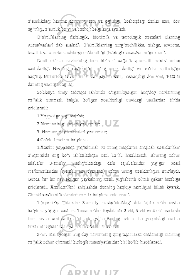 o’simlikdagi hamma donining soni va og’irligi, boshoqdagi donlar soni, don og’irligi, o’simlik bo’yi va boshq.) belgilarga aytiladi. O’simliklarning fiziologik, bioximik va texnologik xossalari ularning xususiyatlari deb ataladi. O’simliklarning qurg’oqchilikka, qishga, sovuqqa, kasallik va zararkunandalarga chidamliligi fiziologik xususiyatlariga kiradi. Donli ekinlar navlarining ham birinchi xo’jalik qimmatli belgisi uning xosildorligi. Navning xosildorligi uning mahsuldorligi va ko’chat qalinligiga bog’liq. Mahsuldorlik esa mahsuldor poyalar soni, boshoqdagi don soni, 1000 ta donning vazniga bog’liq. Seleksiya ilmiy tadqiqot ishlarida o’rganilayotgan bug’doy navlarining xo’jalik qimmatli belgisi bo’lgan xosildorligi quyidagi usullardan birida aniqlanadi: 1.Yoppasiga yig’ishtirish; 2.Namuna bog’lamlari yordamida; 3. Namuna maydonchalari yordamida; 4.Chiziqli metrlar bo’yicha. 1.Xosilni yoppasiga yig’ishtirish va uning miqdorini aniqlash xosildorlikni o’rganishda eng ko’p ishlatiladigan usul bo’lib hisoblanadi. Shuning uchun talabalar 3-amaliy mashg’ulotidagi dala tajribalaridan yig’gan xosil ma’lumotlaridan kyerakli nav (varianti) uchun uning xosildorligini aniqlaydi. Bunda har bir nav ekilgan paykalning xosili yig’ishtirib olinib gektar hisobiga aniqlanadi. Xosildorlikni aniqlashda donning haqiqiy namligini bilish kyerak. Chunki xosildorlik standart namlik bo’yicha aniqlanadi. 1-topshiriq. Talabalar 3-amaliy mashg’ulotidagi dala tajribalarida navlar bo’yicha yig’gan xosil ma’lumotlaridan foydalanib 2 chi, 3 chi va 4 chi usullarda ham navlar xosildorliklarini aniqlaydilar.Buning uchun ular yuqoridagi usullar tarkibini tegishli adabiyotlardan o’zlashtirib oladi. 3-ish. Ekilayotgan bug’doy navlarining qurg’oqchilikka chidamligi ularning xo’jalik uchun qimmatli biologik xususiyatlaridan biri bo’lib hisoblanadi. 