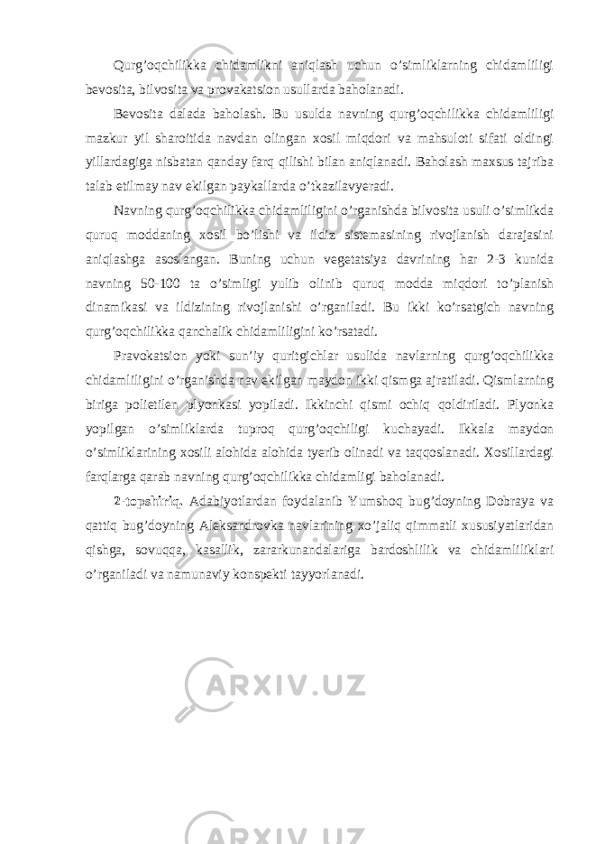 Qurg’oqchilikka chidamlikni aniqlash uchun o’simliklarning chidamliligi bevosita, bilvosita va provakatsion usullarda baholanadi. Bevosita dalada baholash. Bu usulda navning qurg’oqchilikka chidamliligi mazkur yil sharoitida navdan olingan xosil miqdori va mahsuloti sifati oldingi yillardagiga nisbatan qanday farq qilishi bilan aniqlanadi. Baholash maxsus tajriba talab etilmay nav ekilgan paykallarda o’tkazilavyeradi. Navning qurg’oqchilikka chidamliligini o’rganishda bilvosita usuli o’simlikda quruq moddaning xosil bo’lishi va ildiz sistemasining rivojlanish darajasini aniqlashga asoslangan. Buning uchun vegetatsiya davrining har 2-3 kunida navning 50-100 ta o’simligi yulib olinib quruq modda miqdori to’planish dinamikasi va ildizining rivojlanishi o’rganiladi. Bu ikki ko’rsatgich navning qurg’oqchilikka qanchalik chidamliligini ko’rsatadi. Pravokatsion yoki sun’iy quritgichlar usulida navlarning qurg’oqchilikka chidamliligini o’rganishda nav ekilgan maydon ikki qismga ajratiladi. Qismlarning biriga polietilen plyonkasi yopiladi. Ikkinchi qismi ochiq qoldiriladi. Plyonka yopilgan o’simliklarda tuproq qurg’oqchiligi kuchayadi. Ikkala maydon o’simliklarining xosili alohida alohida tyerib olinadi va taqqoslanadi. Xosillardagi farqlarga qarab navning qurg’oqchilikka chidamligi baholanadi. 2-topshiriq. Adabiyotlardan foydalanib Yumshoq bug’doyning Dobraya va qattiq bug’doyning Aleksandrovka navlarining xo’jaliq qimmatli xususiyatlaridan qishga, sovuqqa, kasallik, zararkunandalariga bardoshlilik va chidamliliklari o’rganiladi va namunaviy konspekti tayyorlanadi. 