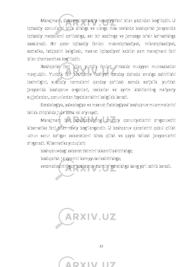 Menejment, dastavval iqtisodiy nazariya fani bilan yaqindan bogʻliqdir. U iqtisodiy qonunlarni bilib olishga va ularga mos ravishda boshqarish jarayonida iqtisodiy metodlarni qoʻllashga, xar bir xodimga va jamoaga ta’sir koʻrsatishga asoslanadi. Bir qator iqtisodiy fanlar: makroiqtisodiyot, mikroiqtisodiyot, statistika, istiqbolni belgilash, mexnat iqtisodiyoti kabilar xam menejment fani bilan chambarchas bogʻliqdir. Boshqarish fani bilan yuridik fanlari oʻrtasida muayyan munosabatlar mavjuddir. Yuridik fan boshqaruv faoliyati qanday doirada amalga oshirilishi lozimligini, xuquqiy normalarni qanday qoʻllash xamda xoʻjalik yuritish jarayonida boshqaruv organlari, raxbarlar va ayrim kishilarning me’yoriy xujjatlardan, qonunlardan foydalanishini belgilab beradi. Sotsiologiya, psixologiya va mexnat fiziologiyasi boshqaruv muammolarini ishlab chiqishda juda katta rol oʻynaydi. Menejment fani boshqarishning umumiy qonuniyatlarini oʻrganuvchi kibernetika fani bilan uzviy bogʻlangandir. U boshqaruv qarorlarini qabul qilish uchun zarur boʻlgan axborotlarni idrok qilish va qayta ishlash jarayonlarini oʻrganadi. Kibernetika yutuqlari: boshqaruvdagi axborot tizimini takomillashtirishga; boshqarish jarayonini kompyuterlashtirishga; avtomatlashtirilgan boshqaruv tizimini yaratishga keng yoʻl ochib beradi. 10 