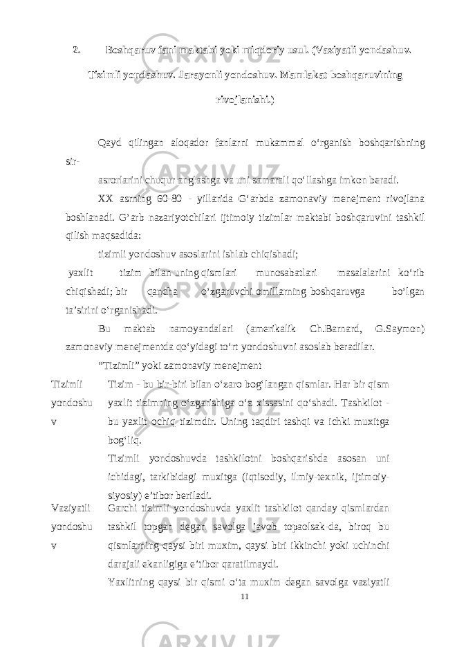 2. Boshqaruv fani maktabi yoki miqdoriy usul. (Vaziyatli yondashuv. Tizimli yondashuv. Jarayonli yondoshuv. Mamlakat boshqaruvining rivojlanishi.) Qayd qilingan aloqador fanlarni mukammal oʻrganish boshqarishning sir- asrorlarini chuqur anglashga va uni samarali qoʻllashga imkon beradi. XX asrning 60-80 - yillarida Gʻarbda zamonaviy menejment rivojlana boshlanadi. Gʻarb nazariyotchilari ijtimoiy tizimlar maktabi boshqaruvini tashkil qilish maqsadida: tizimli yondoshuv asoslarini ishlab chiqishadi; yaxlit tizim bilan uning qismlari munosabatlari masalalarini koʻrib chiqishadi; bir qancha oʻzgaruvchi omillarning boshqaruvga boʻlgan ta’sirini oʻrganishadi. Bu maktab namoyandalari (amerikalik Ch.Barnard, G.Saymon) zamonaviy menejmentda qoʻyidagi toʻrt yondoshuvni asoslab beradilar. “Tizimli” yoki zamonaviy menejment Tizimli yondoshu v Tizim - bu bir-biri bilan oʻzaro bogʻlangan qismlar. Har bir qism yaxlit tizimning oʻzgarishiga oʻz xissasini qoʻshadi. Tashkilot - bu yaxlit ochiq tizimdir. Uning taqdiri tashqi va ichki muxitga bogʻliq. Tizimli yondoshuvda tashkilotni boshqarishda asosan uni ichidagi, tarkibidagi muxitga (iqtisodiy, ilmiy-texnik, ijtimoiy- siyosiy) e’tibor beriladi. Vaziyatli yondoshu v Garchi tizimli yondoshuvda yaxlit tashkilot qanday qismlardan tashkil topgan degan savolga javob topaolsak-da, biroq bu qismlarning qaysi biri muxim, qaysi biri ikkinchi yoki uchinchi darajali ekanligiga e’tibor qaratilmaydi. Yaxlitning qaysi bir qismi oʻta muxim degan savolga vaziyatli 11 