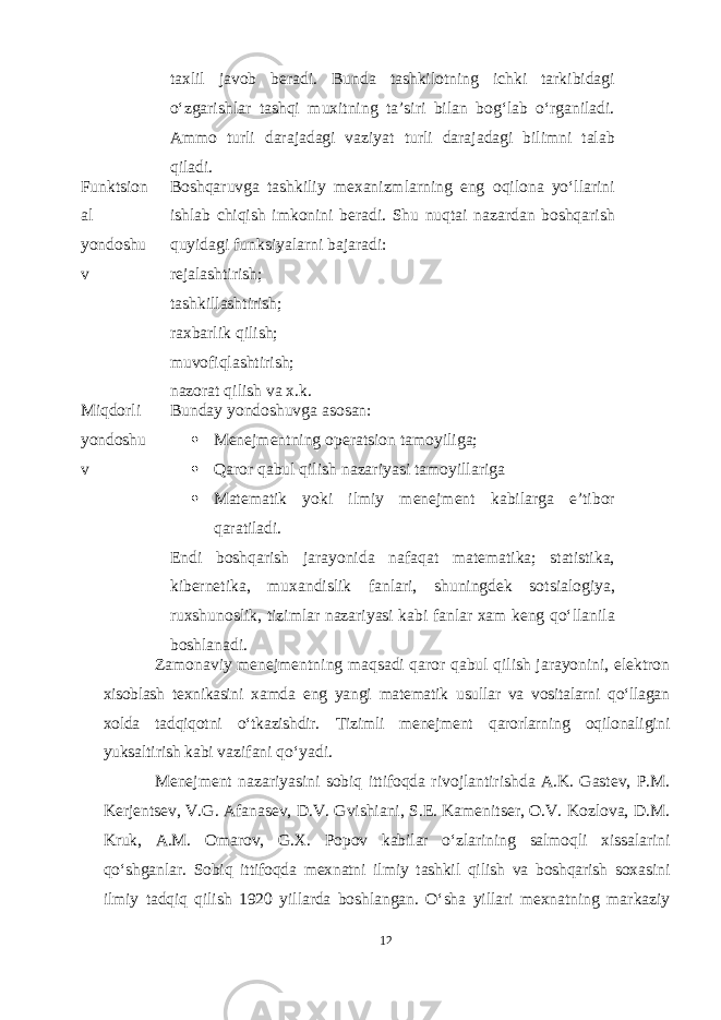 taxlil javob beradi. Bunda tashkilotning ichki tarkibidagi oʻzgarishlar tashqi muxitning ta’siri bilan bogʻlab oʻrganiladi. Ammo turli darajadagi vaziyat turli darajadagi bilimni talab qiladi. Funktsion al yondoshu v Boshqaruvga tashkiliy mexanizmlarning eng oqilona yoʻllarini ishlab chiqish imkonini beradi. Shu nuqtai nazardan boshqarish quyidagi funksiyalarni bajaradi: rejalashtirish; tashkillashtirish; raxbarlik qilish; muvofiqlashtirish; nazorat qilish va x.k. Miqdorli yondoshu v Bunday yondoshuvga asosan:  Menejmentning operatsion tamoyiliga;  Qaror qabul qilish nazariyasi tamoyillariga  Matematik yoki ilmiy menejment kabilarga e’tibor qaratiladi. Endi boshqarish jarayonida nafaqat matematika; statistika, kibernetika, muxandislik fanlari, shuningdek sotsialogiya, ruxshunoslik, tizimlar nazariyasi kabi fanlar xam keng qoʻllanila boshlanadi. Zamonaviy menejmentning maqsadi qaror qabul qilish jarayonini, elektron xisoblash texnikasini xamda eng yangi matematik usullar va vositalarni qoʻllagan xolda tadqiqotni oʻtkazishdir. Tizimli menejment qarorlarning oqilonaligini yuksaltirish kabi vazifani qoʻyadi. Menejment nazariyasini sobiq ittifoqda rivojlantirishda A.K. Gastev, P.M. Kerjentsev, V.G. Afanasev, D.V. Gvishiani, S.E. Kamenitser, O.V. Kozlova, D.M. Kruk, A.M. Omarov, G.X. Popov kabilar oʻzlarining salmoqli xissalarini qoʻshganlar. Sobiq ittifoqda mexnatni ilmiy tashkil qilish va boshqarish soxasini ilmiy tadqiq qilish 1920 yillarda boshlangan. Oʻsha yillari mexnatning markaziy 12 