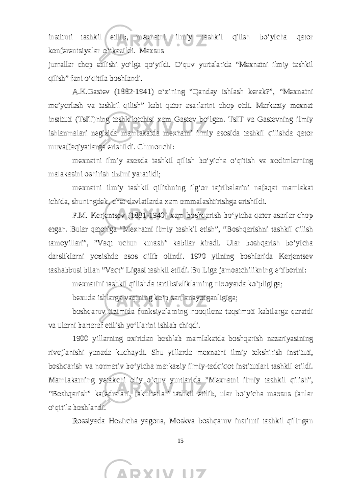 instituti tashkil etilib, mexnatni ilmiy tashkil qilish boʻyicha qator konferentsiyalar oʻtkazildi. Maxsus jurnallar chop etilishi yoʻlga qoʻyildi. Oʻquv yurtalarida “Mexnatni ilmiy tashkil qilish” fani oʻqitila boshlandi. A.K.Gastev (1882-1941) oʻzining “Qanday ishlash kerak?”, “Mexnatni me’yorlash va tashkil qilish” kabi qator asarlarini chop etdi. Markaziy mexnat instituti (TsIT)ning tashkilotchisi xam Gastev boʻlgan. TsIT va Gastevning ilmiy ishlanmalari negizida mamlakatda mexnatni ilmiy asosida tashkil qilishda qator muvaffaqiyatlarga erishildi. Chunonchi: mexnatni ilmiy asosda tashkil qilish boʻyicha oʻqitish va xodimlarning malakasini oshirish tizimi yaratildi; mexnatni ilmiy tashkil qilishning ilgʻor tajribalarini nafaqat mamlakat ichida, shuningdek, chet davlatlarda xam ommalashtirishga erishildi. P.M. Kerjentsev (1881-1940) xam boshqarish boʻyicha qator asarlar chop etgan. Bular qatoriga “Mexnatni ilmiy tashkil etish”, “Boshqarishni tashkil qilish tamoyillari”, “Vaqt uchun kurash” kabilar kiradi. Ular boshqarish boʻyicha darsliklarni yozishda asos qilib olindi. 1920 yilning boshlarida Kerjentsev tashabbusi bilan “Vaqt” Ligasi tashkil etildi. Bu Liga jamoatchilikning e’tiborini: mexnatini tashkil qilishda tartibsizliklarning nixoyatda koʻpligiga; bexuda ishlarga vaqtning koʻp sarflanayotganligiga; boshqaruv tizimida funksiyalarning nooqilona taqsimoti kabilarga qaratdi va ularni bartaraf etilish yoʻllarini ishlab chiqdi. 1900 yillarning oxiridan boshlab mamlakatda boshqarish nazariyasining rivojlanishi yanada kuchaydi. Shu yillarda mexnatni ilmiy tekshirish instituti, boshqarish va normativ boʻyicha markaziy ilmiy-tadqiqot institutlari tashkil etildi. Mamlakatning yetakchi oliy oʻquv yurtlarida “Mexnatni ilmiy tashkil qilish”, “Boshqarish” kafedralari, fakultetlari tashkil etilib, ular boʻyicha maxsus fanlar oʻqitila boshlandi. Rossiyada Hozircha yagona, Moskva boshqaruv instituti tashkil qilingan 13 