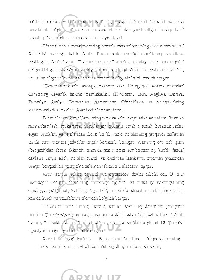 boʻlib, u korxona yoki tarmoq faoliyatining boshqaruv tomonini takomillashtirish masalalari boʻyicha direktorlar maslaxatchilari deb yuritiladigan boshqarishni tashkil qilish boʻyicha mutaxassislarni tayyorlaydi. Oʻzbekistonda menejmentning nazariy asoslari va uning asosiy tamoyillari XIII-XIV asrlarga kelib Amir Temur xukumronligi davridanoq shakllana boshlagan. Amir Temur “Temur tuzuklari” asarida, qanday qilib xokimiyatni qoʻlga kiritgani, siyosiy va xarbiy faoliyati xaqidagi sirlar, uni boshqarish san’ati, shu bilan birga istilochilikka qanday raxbarlik qilganini oʻzi izoxlab bergan. “Temur tuzuklari” jaxonga mashxur asar. Uning qoʻl yozma nusxalari dunyoning deyarlik barcha mamlakatlari (Hindiston, Eron, Angliya, Daniya, Frantsiya, Rusiya, Germaniya, Armaniston, Oʻzbekiston va boshqalar)ning kutubxonalarida mavjud. Asar ikki qismdan iborat. Birinchi qism Amir Temurning oʻz davlatini barpo etish va uni xar jixatdan mustaxkamlash, mukammal qurollangan qudratli qoʻshin tuzish borasida tatbiq etgan tuzuklari va rejalaridan iborat boʻlib, xatto qoʻshinning jangovor saflanish tartibi xam maxsus jadvallar orqali koʻrsatib berilgan. Asarning oʻn uch qism (kengash)dan iborat ikkinchi qismida esa xizmat soxibqironning kuchli feodal davlatni barpo etish, qoʻshin tuzish va dushman lashkarini sindirish yuzasidan tuzgan kengashlari va amalga oshirgan ishlari oʻz ifodasini topgan. Amir Temur zukko, tajribali va siyosatdon davlat arbobi edi. U oʻzi tuzmoqchi boʻlgan davlatning markaziy apparati va maxalliy xokimiyatning qanday, qaysi ijtimoiy toifalarga tayanishi, mansabdor shaxslar va ularning sifatlari xamda burch va vazifalarini oldindan belgilab bergan. “Tuzuklar” muallifining fikricha, xar bir soxibi toj davlat va jamiyatni ma’lum ijtimoiy-siyosiy guruxga tayangan xolda boshqarishi lozim. Hazrat Amir Temur, “Tuzuklar”da ma’lum qilishicha, oʻz faoliyatida qoʻyidagi 12 ijtimoiy- siyosiy guruxga tayanib ish olib borgan: Xazrat Paygʻabarimiz Muxammad Sallolloxu Alayxissalomning aziz va mukarram avlodi boʻlmish sayidlar, ulamo va shayxlar; 14 