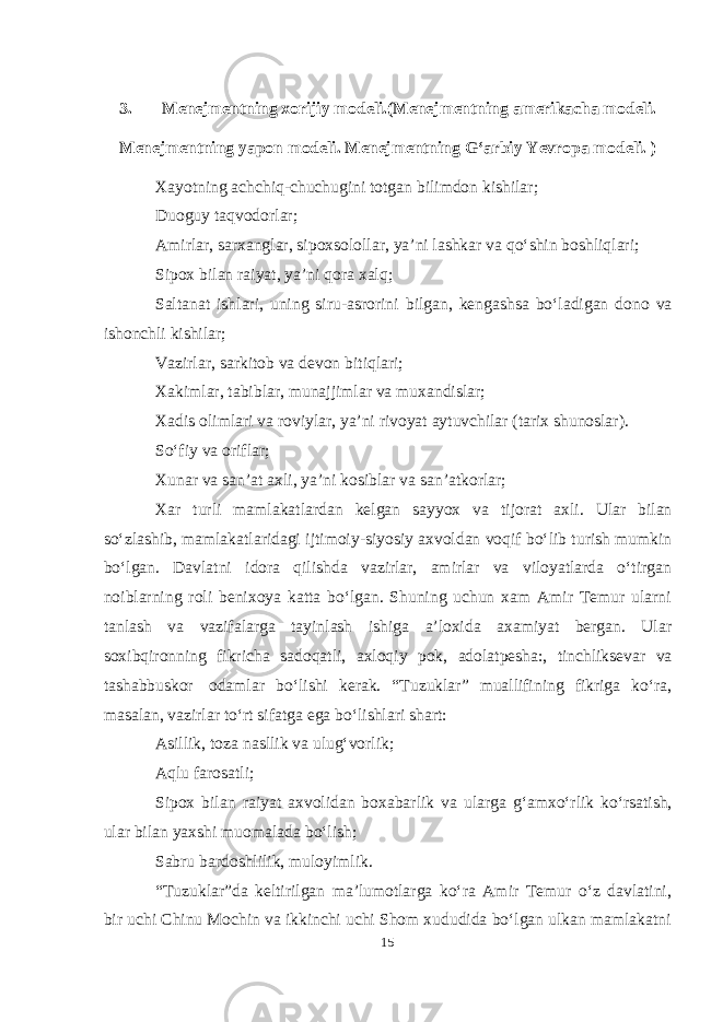 3. Menejmentning xorijiy modeli.(Menejmentning amerikacha modeli. Menejmentning yapon modeli. Menejmentning Gʻarbiy Yevropa modeli. ) Xayotning achchiq-chuchugini totgan bilimdon kishilar; Duoguy taqvodorlar; Amirlar, sarxanglar, sipoxsolollar, ya’ni lashkar va qoʻshin boshliqlari; Sipox bilan raiyat, ya’ni qora xalq; Saltanat ishlari, uning siru-asrorini bilgan, kengashsa boʻladigan dono va ishonchli kishilar; Vazirlar, sarkitob va devon bitiqlari; Xakimlar, tabiblar, munajjimlar va muxandislar; Xadis olimlari va roviylar, ya’ni rivoyat aytuvchilar (tarix shunoslar). Soʻfiy va oriflar; Xunar va san’at axli, ya’ni kosiblar va san’atkorlar; Xar turli mamlakatlardan kelgan sayyox va tijorat axli. Ular bilan soʻzlashib, mamlakatlaridagi ijtimoiy-siyosiy axvoldan voqif boʻlib turish mumkin boʻlgan. Davlatni idora qilishda vazirlar, amirlar va viloyatlarda oʻtirgan noiblarning roli benixoya katta boʻlgan. Shuning uchun xam Amir Temur ularni tanlash va vazifalarga tayinlash ishiga a’loxida axamiyat bergan. Ular soxibqironning fikricha sadoqatli, axloqiy pok, adolatpesha:, tinchliksevar va tashabbuskor odamlar boʻlishi kerak. “Tuzuklar” muallifining fikriga koʻra, masalan, vazirlar toʻrt sifatga ega boʻlishlari shart: Asillik, toza nasllik va ulugʻvorlik; Aqlu farosatli; Sipox bilan raiyat axvolidan boxabarlik va ularga gʻamxoʻrlik koʻrsatish, ular bilan yaxshi muomalada boʻlish; Sabru bardoshlilik, muloyimlik. “Tuzuklar”da keltirilgan ma’lumotlarga koʻra Amir Temur oʻz davlatini, bir uchi Chinu Mochin va ikkinchi uchi Shom xududida boʻlgan ulkan mamlakatni 15 