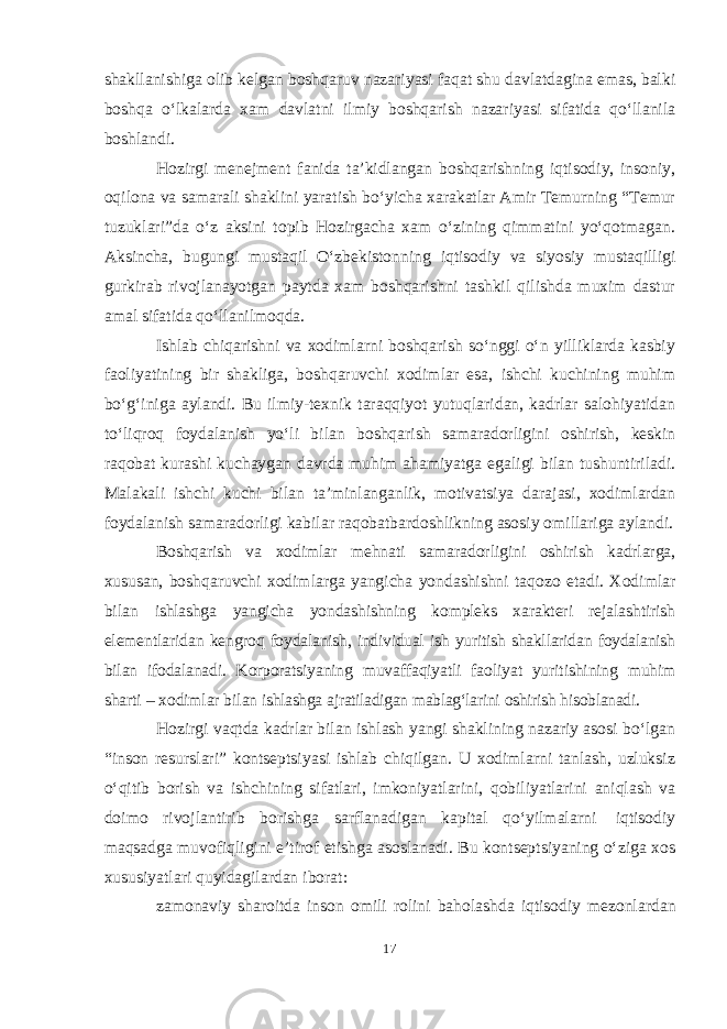 shakllanishiga olib kelgan boshqaruv nazariyasi faqat shu davlatdagina emas, balki boshqa oʻlkalarda xam davlatni ilmiy boshqarish nazariyasi sifatida qoʻllanila boshlandi. Hozirgi menejment fanida ta’kidlangan boshqarishning iqtisodiy, insoniy, oqilona va samarali shaklini yaratish boʻyicha xarakatlar Amir Temurning “Temur tuzuklari”da oʻz aksini topib Hozirgacha xam oʻzining qimmatini yoʻqotmagan. Aksincha, bugungi mustaqil Oʻzbekistonning iqtisodiy va siyosiy mustaqilligi gurkirab rivojlanayotgan paytda xam boshqarishni tashkil qilishda muxim dastur amal sifatida qoʻllanilmoqda. Ishlab chiqarishni va xodimlarni boshqarish soʻnggi oʻn yilliklarda kasbiy faoliyatining bir shakliga, boshqaruvchi xodimlar esa, ishchi kuchining muhim boʻgʻiniga aylandi. Bu ilmiy-texnik taraqqiyot yutuqlaridan, kadrlar salohiyatidan toʻliqroq foydalanish yoʻli bilan boshqarish samaradorligini oshirish, keskin raqobat kurashi kuchaygan davrda muhim ahamiyatga egaligi bilan tushuntiriladi. Malakali ishchi kuchi bilan ta’minlanganlik, motivatsiya darajasi, xodimlardan foydalanish samaradorligi kabilar raqobatbardoshlikning asosiy omillariga aylandi. Boshqarish va xodimlar mehnati samaradorligini oshirish kadrlarga, xususan, boshqaruvchi xodimlarga yangicha yondashishni taqozo etadi. Xodimlar bilan ishlashga yangicha yondashishning kompleks xarakteri rejalashtirish elementlaridan kengroq foydalanish, individual ish yuritish shakllaridan foydalanish bilan ifodalanadi. Korporatsiyaning muvaffaqiyatli faoliyat yuritishining muhim sharti – xodimlar bilan ishlashga ajratiladigan mablagʻlarini oshirish hisoblanadi. Hozirgi vaqtda kadrlar bilan ishlash yangi shaklining nazariy asosi boʻlgan “inson resurslari” kontseptsiyasi ishlab chiqilgan. U xodimlarni tanlash, uzluksiz oʻqitib borish va ishchining sifatlari, imkoniyatlarini, qobiliyatlarini aniqlash va doimo rivojlantirib borishga sarflanadigan kapital qoʻyilmalarni iqtisodiy maqsadga muvofiqligini e’tirof etishga asoslanadi. Bu kontseptsiyaning oʻziga xos xususiyatlari quyidagilardan iborat: zamonaviy sharoitda inson omili rolini baholashda iqtisodiy mezonlardan 17 