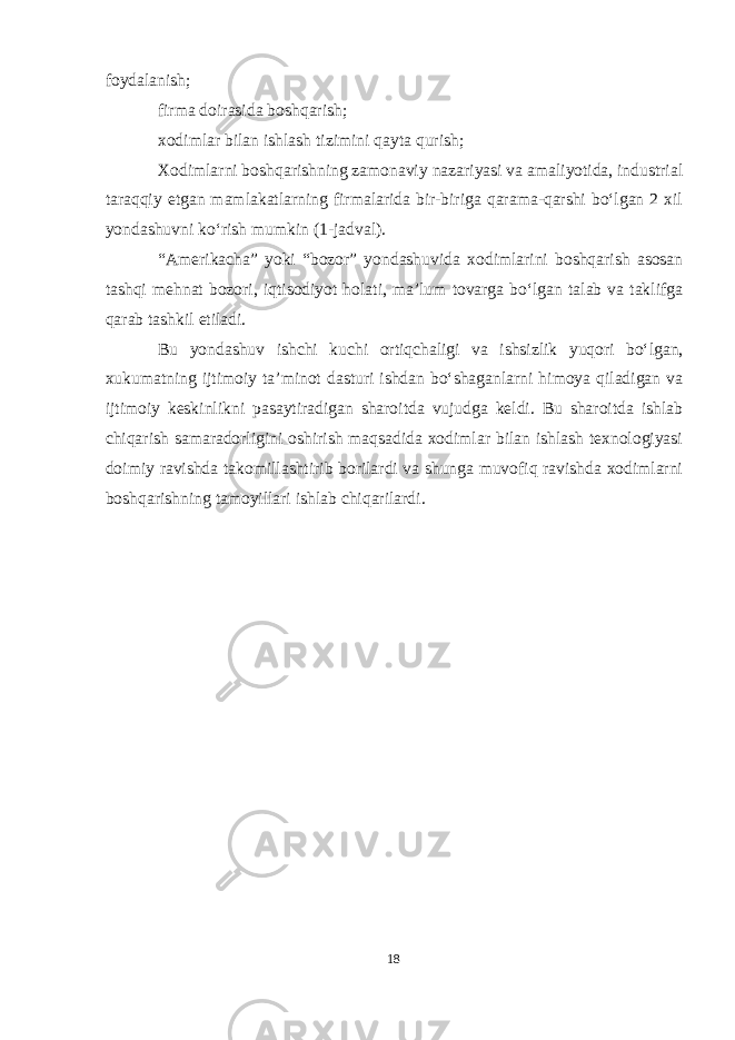 foydalanish; firma doirasida boshqarish; xodimlar bilan ishlash tizimini qayta qurish; Xodimlarni boshqarishning zamonaviy nazariyasi va amaliyotida, industrial taraqqiy etgan mamlakatlarning firmalarida bir-biriga qarama-qarshi boʻlgan 2 xil yondashuvni koʻrish mumkin (1-jadval). “Amerikacha” yoki “bozor” yondashuvida xodimlarini boshqarish asosan tashqi mehnat bozori, iqtisodiyot holati, ma’lum tovarga boʻlgan talab va taklifga qarab tashkil etiladi. Bu yondashuv ishchi kuchi ortiqchaligi va ishsizlik yuqori boʻlgan, xukumatning ijtimoiy ta’minot dasturi ishdan boʻshaganlarni himoya qiladigan va ijtimoiy keskinlikni pasaytiradigan sharoitda vujudga keldi. Bu sharoitda ishlab chiqarish samaradorligini oshirish maqsadida xodimlar bilan ishlash texnologiyasi doimiy ravishda takomillashtirib borilardi va shunga muvofiq ravishda xodimlarni boshqarishning tamoyillari ishlab chiqarilardi. 18 