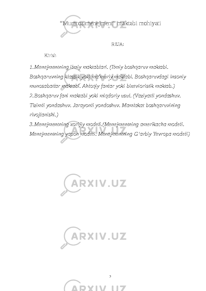 “Mumtoz menejment” maktabi mohiyati REJA: Kirish 1. Menejmentning ilmiy maktablari. (Ilmiy boshqaruv maktabi. Boshqaruvning klassik yoki ma&#39;muriy maktabi. Boshqaruvdagi insoniy munosabatlar maktabi. Ahloqiy fanlar yoki bixevioristik maktab.) 2. Boshqaruv fani maktabi yoki miqdoriy usul. (Vaziyatli yondashuv. Tizimli yondashuv. Jarayonli yondoshuv. Mamlakat boshqaruvining rivojlanishi.) 3. Menejmentning xorijiy modeli.(Menejmentning amerikacha modeli. Menejmentning yapon modeli. Menejmentning Gʻarbiy Yevropa modeli) 2 