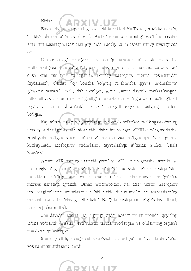 Kirish Boshqarish nazariyasining dastlabki kurtaklari Yu.Tsezar, A.Makedonskiy, Turkistonda esa oʻrta asr davrida Amir Temur xukmronligi vaqtidan boshlab shakllana boshlagan. Dastlabki paytlarda u oddiy boʻlib asosan xarbiy tavsifga ega edi. U davrlardagi menejerlar esa xarbiy intizomni oʻrnatish maqsadida xodimlarni jazo bilan qoʻrqitish, xar qanday buyruq va farmonlarga soʻzsiz itoat etish kabi usullarni qoʻllaganlar. Bunday boshqaruv mexnat resurslaridan foydalanish, ulardan iloji boricha koʻproq qoʻshimcha qiymat undirishning gʻoyatda samarali usuli, deb qaralgan, Amir Temur davrida markazlashgan, intizomli davlatning barpo boʻlganligi xam sarkardamizning oʻz qoʻl ostidagilarni “qoʻrquv bilan umid oʻrtasida ushlash” tamoyili boʻyicha boshqargani sabab boʻlgan. Kapitalizm tuzumining boshlangʻich davrida tadbirkor- mulk egasi oʻzining shaxsiy tajribasiga tayanib ishlab chiqarishni boshqargan. XVIII asrning oxirlarida Angliyada boʻlgan sanoat toʻntaruvi boshqaruvga boʻlgan qiziqishni yanada kuchaytiradi. Boshqaruv xodimlarini tayyorlashga a’loxida e’tibor berila boshlandi. Ammo XIX asrning ikkinchi yarmi va XX asr chegarasida texnika va texnologiyaning takomillashuvi, ishlab chiqarishning keskin oʻsishi boshqarishni murakkablashtirib yuboradi va uni maxsus bilimlarni talab etuvchi, faoliyatning maxsus soxasiga ajratadi. Ushbu muammolarni xal etish uchun boshqaruv soxasidagi tajribani umumlashtirish, ishlab chiqarish va xodimlarni boshqarishning samarali usullarini izlashga olib keldi. Natijada boshqaruv toʻgʻrisidagi ilmni, fanni vujudga keltirdi. Shu davrdan boshlab to bugunga qadar boshqaruv ta’limotida quyidagi toʻrtta yoʻnalish (maktab) evolyutsion tarzda rivojlangan va oʻzlarining tegishli xissalarini qoʻshishgan. Shunday qilib, menejment nazariyasi va amaliyoti turli davrlarda oʻziga xos koʻrinishlarda shakllanadi: 3 