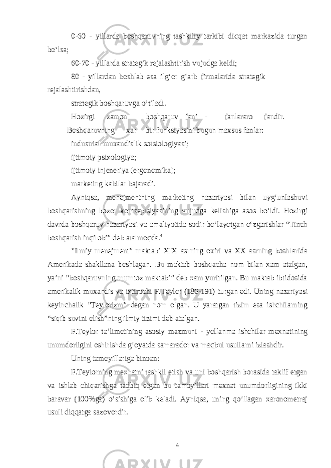 0-60 - yillarda boshqaruvning tashkiliy tarkibi diqqat markazida turgan boʻlsa; 60-70 - yillarda strategik rejalashtirish vujudga keldi; 80 - yillardan boshlab esa ilgʻor gʻarb firmalarida strategik rejalashtirishdan, strategik boshqaruvga oʻtiladi. Hozirgi zamon boshqaruv fani - fanlararo fandir. Boshqaruvning xar bir funksiyasini bugun maxsus fanlar: industrial-muxandislik sotsiologiyasi; ijtimoiy psixologiya; ijtimoiy injeneriya (ergonomika); marketing kabilar bajaradi. Ayniqsa, menejmentning marketing nazariyasi bilan uygʻunlashuvi boshqarishning bozor kontseptsiyasining vujudga kelishiga asos boʻldi. Hozirgi davrda boshqaruv nazariyasi va amaliyotida sodir boʻlayotgan oʻzgarishlar “Tinch boshqarish inqilobi” deb atalmoqda. 4 “Ilmiy menejment” maktabi XIX asrning oxiri va XX asrning boshlarida Amerikada shakllana boshlagan. Bu maktab boshqacha nom bilan xam atalgan, ya’ni “boshqaruvning mumtoz maktabi” deb xam yuritilgan. Bu maktab ibtidosida amerikalik muxandis va ixtirochi F.Teylor (186-191) turgan edi. Uning nazariyasi keyinchalik “Teylorizm” degan nom olgan. U yaratgan tizim esa ishchilarning “siqib suvini olish”ning ilmiy tizimi deb atalgan. F.Teylor ta’limotining asosiy mazmuni - yollanma ishchilar mexnatining unumdorligini oshirishda gʻoyatda samarador va maqbul usullarni izlashdir. Uning tamoyillariga binoan: F.Teylorning mexnatni tashkil etish va uni boshqarish borasida taklif etgan va ishlab chiqarishga tadbiq etgan bu tamoyillari mexnat unumdorligining ikki baravar (100%ga) oʻsishiga olib keladi. Ayniqsa, uning qoʻllagan xaronometraj usuli diqqatga sazovordir. 4 