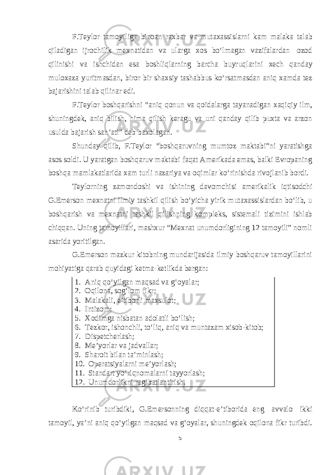 F.Teylor tamoyiliga binoan raxbar va mutaxassislarni kam malaka talab qiladigan ijrochilik mexnatidan va ularga xos boʻlmagan vazifalardan ozod qilinishi va ishchidan esa boshliqlarning barcha buyruqlarini xech qanday muloxaza yuritmasdan, biror bir shaxsiy tashabbus koʻrsatmasdan aniq xamda tez bajarishini talab qilinar edi. F.Teylor boshqarishni “aniq qonun va qoidalarga tayanadigan xaqiqiy ilm, shuningdek, aniq bilish, nima qilish keragu va uni qanday qilib puxta va arzon usulda bajarish san’ati” deb baxolagan. Shunday qilib, F.Teylor “boshqaruvning mumtoz maktabi”ni yaratishga asos soldi. U yaratgan boshqaruv maktabi faqat Amerikada emas, balki Evropaning boshqa mamlakatlarida xam turli nazariya va oqimlar koʻrinishda rivojlanib bordi. Teylorning zamondoshi va ishining davomchisi amerikalik iqtisodchi G.Emerson mexnatni ilmiy tashkil qilish boʻyicha yirik mutaxassislardan boʻlib, u boshqarish va mexnatni tashkil qilishning kompleks, sistemali tizimini ishlab chiqqan. Uning tamoyillari, mashxur “Mexnat unumdorligining 12 tamoyili” nomli asarida yoritilgan. G.Emerson mazkur kitobning mundarijasida ilmiy boshqaruv tamoyillarini mohiyatiga qarab quyidagi ketma-ketlikda bergan: Koʻrinib turibdiki, G.Emersonning diqqat-e’tiborida eng avvalo ikki tamoyil, ya’ni aniq qoʻyilgan maqsad va gʻoyalar, shuningdek oqilona fikr turibdi. 51. Aniq qoʻyilgan maqsad va gʻoyalar; 2. Oqilona, sogʻlom fikr; 3. Malakali, e’tiborli maxsulot; 4. Intizom; 5. Xodimga nisbatan adolatli boʻlish; 6. Tezkor, ishonchli, toʻliq, aniq va muntazam xisob-kitob; 7. Dispetcherlash; 8. Me’yorlar va jadvallar; 9. Sharoit bilan ta’minlash; 10. Operatsiyalarni me’yorlash; 11. Standart yoʻriqnomalarni tayyorlash; 12. Unumdorlikni ragʻbatlantirish. 