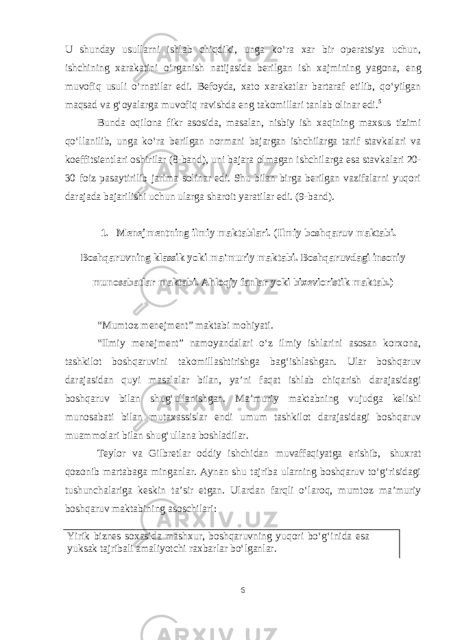 Yirik biznes soxasida mashxur, boshqaruvning yuqori boʻgʻinida esa yuksak tajribali amaliyotchi raxbarlar boʻlganlar.U shunday usullarni ishlab chiqdiki, unga koʻra xar bir operatsiya uchun, ishchining xarakatini oʻrganish natijasida berilgan ish xajmining yagona, eng muvofiq usuli oʻrnatilar edi. Befoyda, xato xarakatlar bartaraf etilib, qoʻyilgan maqsad va gʻoyalarga muvofiq ravishda eng takomillari tanlab olinar edi. 5 Bunda oqilona fikr asosida, masalan, nisbiy ish xaqining maxsus tizimi qoʻllanilib, unga koʻra berilgan normani bajargan ishchilarga tarif stavkalari va koeffitsientlari oshirilar (8-band), uni bajara olmagan ishchilarga esa stavkalari 20- 30 foiz pasaytirilib jarima solinar edi. Shu bilan birga berilgan vazifalarni yuqori darajada bajarilishi uchun ularga sharoit yaratilar edi. (9-band). 1. Menejmentning ilmiy maktablari. (Ilmiy boshqaruv maktabi. Boshqaruvning klassik yoki ma&#39;muriy maktabi. Boshqaruvdagi insoniy munosabatlar maktabi. Ahloqiy fanlar yoki bixevioristik maktab.) “Mumtoz menejment” maktabi mohiyati. “Ilmiy menejment” namoyandalari oʻz ilmiy ishlarini asosan korxona, tashkilot boshqaruvini takomillashtirishga bagʻishlashgan. Ular boshqaruv darajasidan quyi masalalar bilan, ya’ni faqat ishlab chiqarish darajasidagi boshqaruv bilan shugʻullanishgan. Ma’muriy maktabning vujudga kelishi munosabati bilan mutaxassislar endi umum tashkilot darajasidagi boshqaruv muammolari bilan shugʻullana boshladilar. Teylor va Gilbretlar oddiy ishchidan muvaffaqiyatga erishib, shuxrat qozonib martabaga minganlar. Aynan shu tajriba ularning boshqaruv toʻgʻrisidagi tushunchalariga keskin ta’sir etgan. Ulardan farqli oʻlaroq, mumtoz ma’muriy boshqaruv maktabining asoschilari: 6 