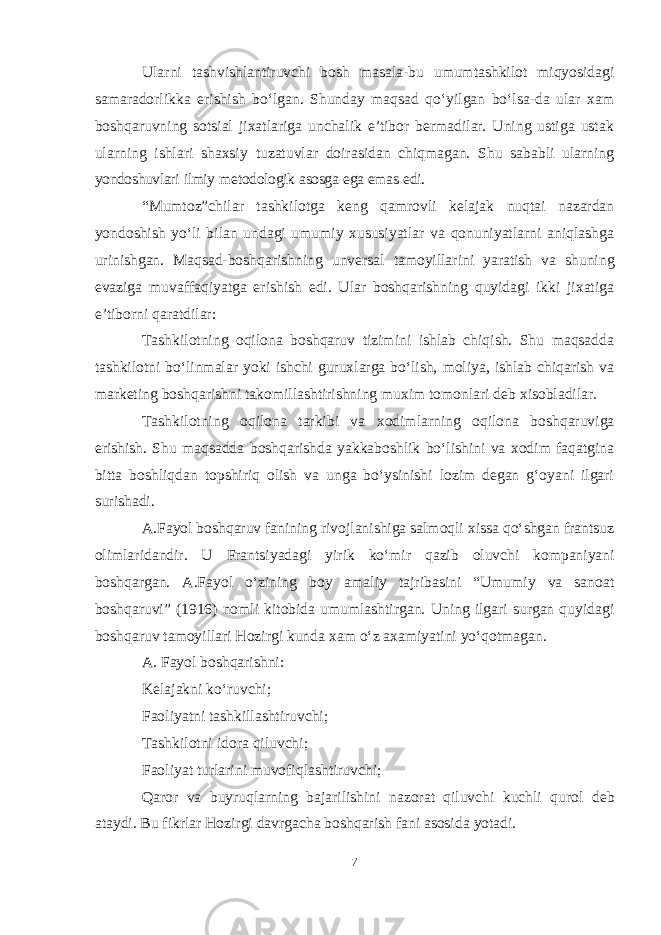 Ularni tashvishlantiruvchi bosh masala-bu umumtashkilot miqyosidagi samaradorlikka erishish boʻlgan. Shunday maqsad qoʻyilgan boʻlsa-da ular xam boshqaruvning sotsial jixatlariga unchalik e’tibor bermadilar. Uning ustiga ustak ularning ishlari shaxsiy tuzatuvlar doirasidan chiqmagan. Shu sababli ularning yondoshuvlari ilmiy metodologik asosga ega emas edi. “Mumtoz”chilar tashkilotga keng qamrovli kelajak nuqtai nazardan yondoshish yoʻli bilan undagi umumiy xususiyatlar va qonuniyatlarni aniqlashga urinishgan. Maqsad-boshqarishning unversal tamoyillarini yaratish va shuning evaziga muvaffaqiyatga erishish edi. Ular boshqarishning quyidagi ikki jixatiga e’tiborni qaratdilar: Tashkilotning oqilona boshqaruv tizimini ishlab chiqish. Shu maqsadda tashkilotni boʻlinmalar yoki ishchi guruxlarga boʻlish, moliya, ishlab chiqarish va marketing boshqarishni takomillashtirishning muxim tomonlari deb xisobladilar. Tashkilotning oqilona tarkibi va xodimlarning oqilona boshqaruviga erishish. Shu maqsadda boshqarishda yakkaboshlik boʻlishini va xodim faqatgina bitta boshliqdan topshiriq olish va unga boʻysinishi lozim degan gʻoyani ilgari surishadi. A.Fayol boshqaruv fanining rivojlanishiga salmoqli xissa qoʻshgan frantsuz olimlaridandir. U Frantsiyadagi yirik koʻmir qazib oluvchi kompaniyani boshqargan. A.Fayol oʻzining boy amaliy tajribasini “Umumiy va sanoat boshqaruvi” (1916) nomli kitobida umumlashtirgan. Uning ilgari surgan quyidagi boshqaruv tamoyillari Hozirgi kunda xam oʻz axamiyatini yoʻqotmagan. A. Fayol boshqarishni: Kelajakni koʻruvchi; Faoliyatni tashkillashtiruvchi; Tashkilotni idora qiluvchi; Faoliyat turlarini muvofiqlashtiruvchi; Qaror va buyruqlarning bajarilishini nazorat qiluvchi kuchli qurol deb ataydi. Bu fikrlar Hozirgi davrgacha boshqarish fani asosida yotadi. 7 