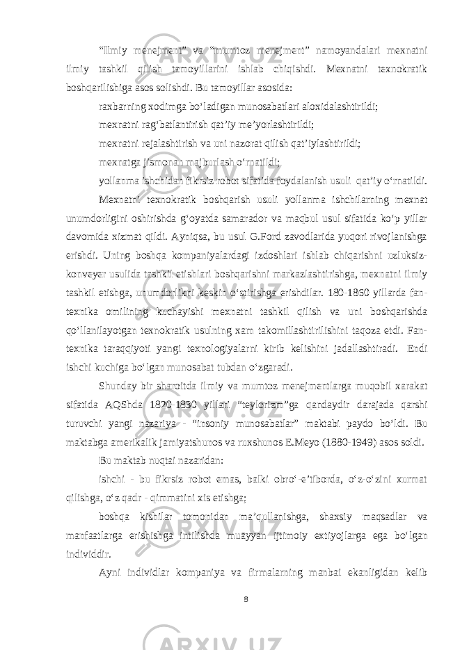 “Ilmiy menejment” va “mumtoz menejment” namoyandalari mexnatni ilmiy tashkil qilish tamoyillarini ishlab chiqishdi. Mexnatni texnokratik boshqarilishiga asos solishdi. Bu tamoyillar asosida: raxbarning xodimga boʻladigan munosabatlari aloxidalashtirildi; mexnatni ragʻbatlantirish qat’iy me’yorlashtirildi; mexnatni rejalashtirish va uni nazorat qilish qat’iylashtirildi; mexnatga jismonan majburlash oʻrnatildi; yollanma ishchidan fikrsiz robot sifatida foydalanish usuli qat’iy oʻrnatildi. Mexnatni texnokratik boshqarish usuli yollanma ishchilarning mexnat unumdorligini oshirishda gʻoyatda samarador va maqbul usul sifatida koʻp yillar davomida xizmat qildi. Ayniqsa, bu usul G.Ford zavodlarida yuqori rivojlanishga erishdi. Uning boshqa kompaniyalardagi izdoshlari ishlab chiqarishni uzluksiz- konveyer usulida tashkil etishlari boshqarishni markazlashtirishga, mexnatni ilmiy tashkil etishga, unumdorlikni keskin oʻstirishga erishdilar. 180-1860 yillarda fan- texnika omilining kuchayishi mexnatni tashkil qilish va uni boshqarishda qoʻllanilayotgan texnokratik usulning xam takomillashtirilishini taqoza etdi. Fan- texnika taraqqiyoti yangi texnologiyalarni kirib kelishini jadallashtiradi. Endi ishchi kuchiga boʻlgan munosabat tubdan oʻzgaradi. Shunday bir sharoitda ilmiy va mumtoz menejmentlarga muqobil xarakat sifatida AQShda 1820-1830 yillari “teylorizm”ga qandaydir darajada qarshi turuvchi yangi nazariya - “insoniy munosabatlar” maktabi paydo boʻldi. Bu maktabga amerikalik jamiyatshunos va ruxshunos E.Meyo (1880-1949) asos soldi. Bu maktab nuqtai nazaridan: ishchi - bu fikrsiz robot emas, balki obroʻ-e’tiborda, oʻz-oʻzini xurmat qilishga, oʻz qadr - qimmatini xis etishga; boshqa kishilar tomonidan ma’qullanishga, shaxsiy maqsadlar va manfaatlarga erishishga intilishda muayyan ijtimoiy extiyojlarga ega boʻlgan individdir. Ayni individlar kompaniya va firmalarning manbai ekanligidan kelib 8 