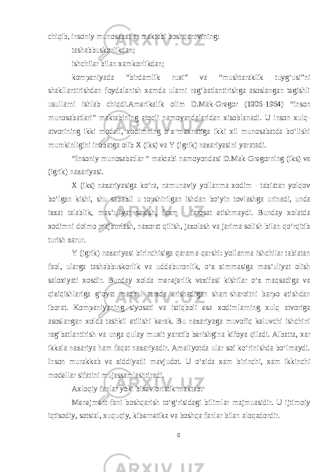 chiqib, insoniy munosabatlar maktabi boshqaruvining: tashabbuskorlikdan; ishchilar bilan xamkorlikdan; kompaniyada “birdamlik ruxi” va “mushtaraklik tuygʻusi”ni shakllantirishdan foydalanish xamda ularni ragʻbatlantirishga asoslangan tegishli usullarni ishlab chiqdi.Amerikalik olim D.Mak-Gregor (1906-1964) “inson munosabatlari” maktabining atoqli namoyandalaridan xisoblanadi. U inson xulq- atvorining ikki modeli, xodimning oʻz mexnatiga ikki xil munosabatda boʻlishi mumkinligini inobatga olib X (iks) va Y (igrik) nazariyasini yaratadi. “Insoniy munosabatlar “ maktabi namoyondasi D.Mak-Gregorning (iks) va (igrik) nazariyasi. X (iks) nazariyasiga koʻra, namunaviy yollanma xodim - tabiatan yolqov boʻlgan kishi, shu sababli u topshirilgan ishdan boʻyin tovlashga urinadi, unda izzat talablik, mas’uliyat sezish, faxm - farosat etishmaydi. Bunday xolatda xodimni doimo majburlash, nazorat qilish, jazolash va jarima solish bilan qoʻrqitib turish zarur. Y (igrik) nazariyasi birinchisiga qarama-qarshi: yollanma ishchilar tabiatan faol, ularga tashabbuskorlik va uddaburonlik, oʻz zimmasiga mas’uliyat olish saloxiyati xosdir. Bunday xolda menejerlik vazifasi kishilar oʻz maqsadiga va qiziqishlariga gʻoyat maqbul tarzda erishadigan shart-sharoitni barpo etishdan iborat. Kompaniyaning siyosati va istiqboli esa xodimlarning xulq atvoriga asoslangan xolda tashkil etilishi kerak. Bu nazariyaga muvofiq keluvchi ishchini ragʻbatlantirish va unga qulay muxit yaratib berishgina kifoya qiladi. Albatta, xar ikkala nazariya ham faqat nazariyadir. Amaliyotda ular sof koʻrinishda boʻlmaydi. Inson murakkab va ziddiyatli mavjudot. U oʻzida xam birinchi, xam ikkinchi modellar sifatini mujassamlashtiradi. Axloqiy fanlar yoki bixevioristik maktab. Menejment-fani boshqarish toʻgʻrisidagi bilimlar majmuasidir. U ijtimoiy iqtisodiy, sotsial, xuquqiy, kibernetika va boshqa fanlar bilan aloqadordir. 9 