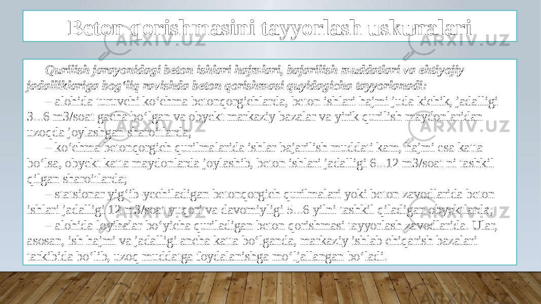 Beton qorishmasini tayyorlash uskunalari Qurilish jarayonidagi beton ishlari hajmlari, bajarilish muddatlari va ehtiyojiy jadalliklariga bog‘liq ravishda beton qorishmasi quyidagicha tayyorlanadi: – alohida turuvchi ko‘chma betonqorgichlarda, beton ishlari hajmi juda kichik, jadalligi 3...6 m3/soat gacha bo‘lgan va obyekt markaziy bazalar va yirik qurilish maydonlaridan uzoqda joylashgan sharoitlarda; – ko‘chma betonqorgich qurilmalarida ishlar bajarilish muddati kam, hajmi esa katta bo‘lsa, obyekt katta maydonlarda joylashib, beton ishlari jadalligi 6...12 m3/soat ni tashkil qilgan sharoitlarda; – statsionar yig‘ib-yechiladigan betonqorgich qurilmalari yoki beton zavodlarida beton ishlari jadalligi 12 m3/soat yuqori va davomiyligi 5...6 yilni tashkil qiladigan obyektlarda; – alohida loyihalar bo‘yicha quriladigan beton qorishmasi tayyorlash zavodlarida. Ular, asosan, ish hajmi va jadalligi ancha katta bo‘lganda, markaziy ishlab chiqarish bazalari tarkibida bo‘lib, uzoq muddatga foydalanishga mo‘ljallangan bo‘ladi. 