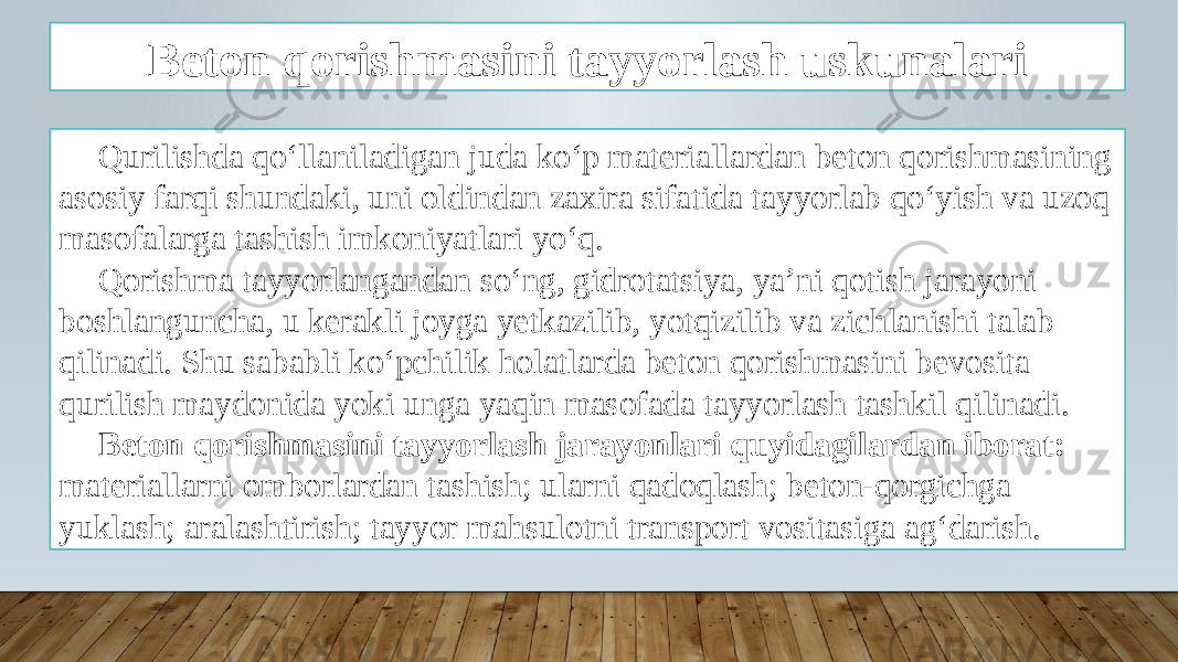 Beton qorishmasini tayyorlash uskunalari Qurilishda qo‘llaniladigan juda ko‘p materiallardan beton qorishmasining asosiy farqi shundaki, uni oldindan zaxira sifatida tayyorlab qo‘yish va uzoq masofalarga tashish imkoniyatlari yo‘q. Qorishma tayyorlangandan so‘ng, gidrotatsiya, ya’ni qotish jarayoni boshlanguncha, u kerakli joyga yetkazilib, yotqizilib va zichlanishi talab qilinadi. Shu sababli ko‘pchilik holatlarda beton qorishmasini bevosita qurilish maydonida yoki unga yaqin masofada tayyorlash tashkil qilinadi. Beton qorishmasini tayyorlash jarayonlari quyidagilardan iborat: materiallarni omborlardan tashish; ularni qadoqlash; beton-qorgichga yuklash; aralashtirish; tayyor mahsulotni transport vositasiga ag‘darish. 